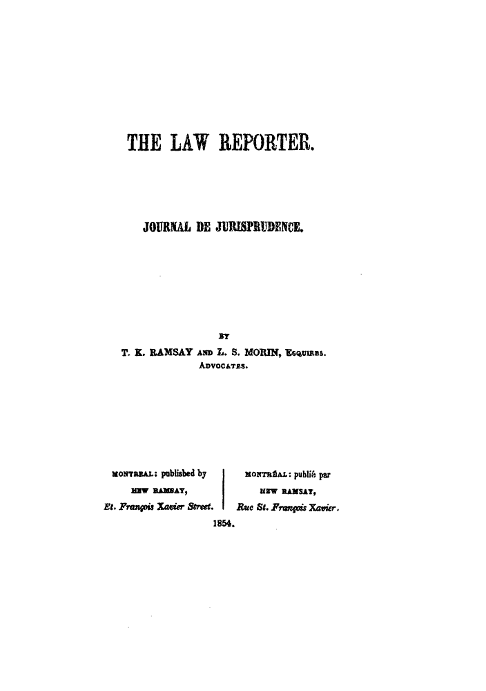handle is hein.journals/lrjjnce1 and id is 1 raw text is: THE LAW REPORTER.
JOURRL DE JURISPRUDENCE.
T. K. RAMSAY AND L. S. MORIN, Eusuvns.
ADVOCATES.

xoNrans.: published by
saW nMAY,
Et. Frangois Xavier Sve.
1856.

MoNTrh.L: publiA par
uIw RAxSAY,
Rue St. Frequis Xavier,


