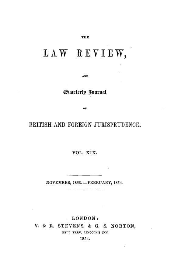 handle is hein.journals/lrqj19 and id is 1 raw text is: THE

LAW REVIEW,
AND
OttartrIaplournaI
OF

BRITISH AND FOREIGN JURISPRUDENCE.
VOL. XIX.

NOVEMBER, 1853.- FEBRUARY, 1854.
LONDON:
V. & R. STEVENS, & G. S. NORTON,
BELL YARD, LINCOLN'S INN.
1854.


