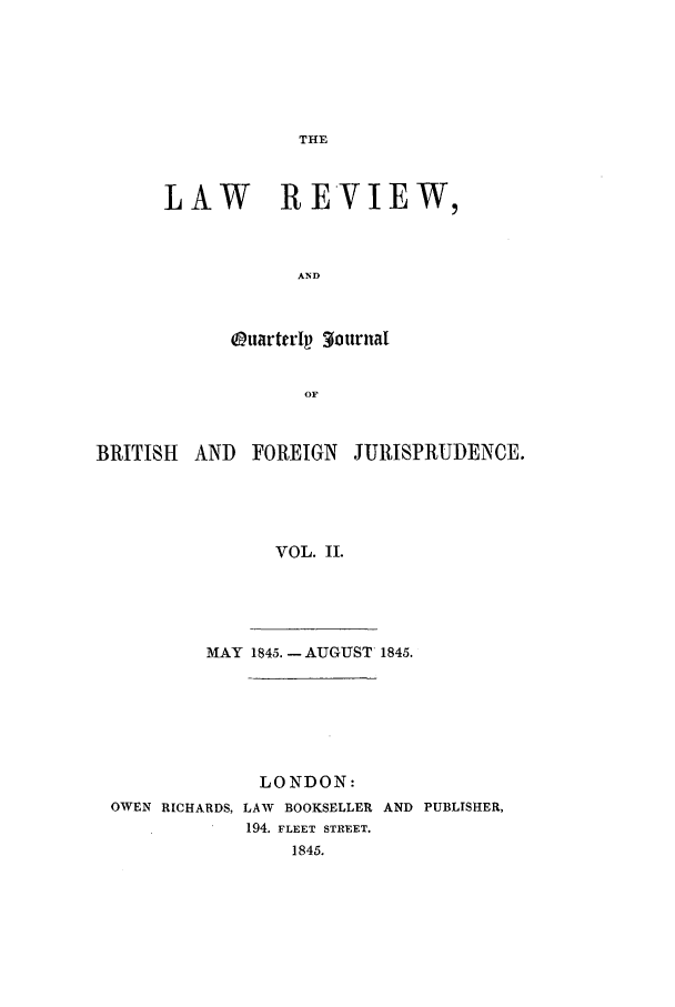 handle is hein.journals/lrqj2 and id is 1 raw text is: THE

LAW REVIEW,
AND
Ouarterlp 30ournal
OF

BRITISH AND FOREIGN JURISPRUDENCE.
VOL. II.
MAY 1845. -AUGUST 1845.

LONDON:
OWEN RICHARDS, LAW BOOKSELLER AND PUBLISHER,
194. FLEET STREET.
1845.


