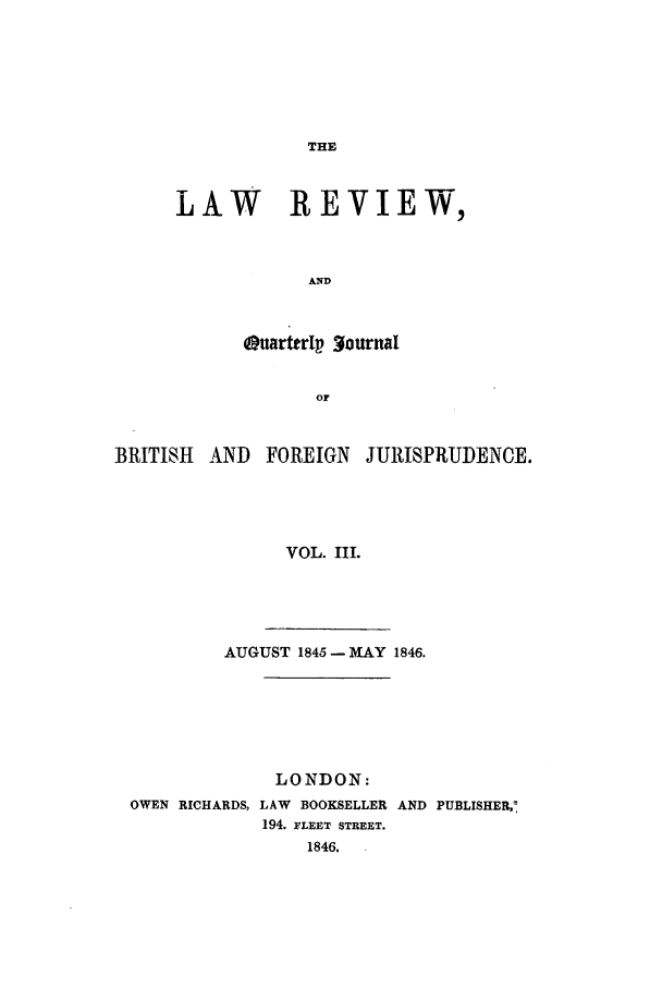 handle is hein.journals/lrqj3 and id is 1 raw text is: THE

LAW    REVIEW,
AND
Quarttrlp 3ournal
or

BRITISH AND FOREIGN JURISPRUDENCE.
VOL. III.
AUGUST 1845- MAY 1846.

LONDON:
OWEN RICHARDS, LAW BOOKSELLER AND PUBLISHER,:
194. FLEET STREET.
1846,



