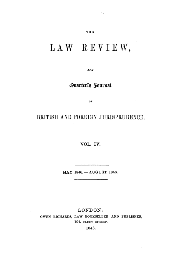 handle is hein.journals/lrqj4 and id is 1 raw text is: THE

LAW REVIEW,
AND
QuartrIp gournal
OF

BRITISH AND FOREIGN JURISPRUDENCE.
VOL. IV.

MAY    1846. -AUGUST 1846.

OWEN RICHARDS,

LONDON:
LAW BOOKSELLER AND PUBLISHER,
194. FLEET STREET.
1846.



