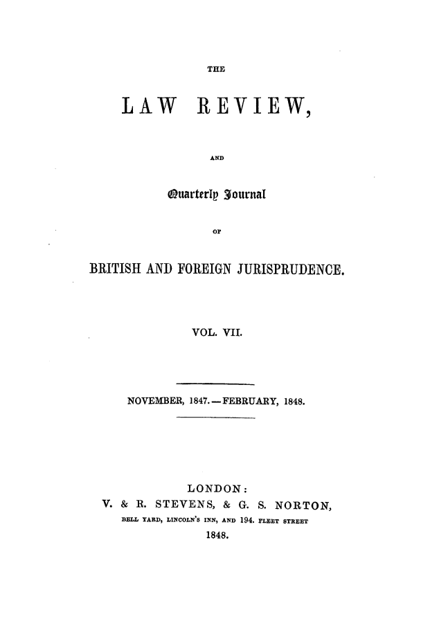 handle is hein.journals/lrqj7 and id is 1 raw text is: THE

LAW REVIEW,
AND
OuarterIp 3ournal
or

BRITISH AND FOREIGN JURISPRUDENCE.
VOL. VII.
NOVEMBER, 1847.-FEBRUARY, 1848.
LONDON:
V. & R. STEVENS, & G. S. NORTON,
BELL YARD, LINCOLN'S INN, AND 194. FLET STREET
1848.


