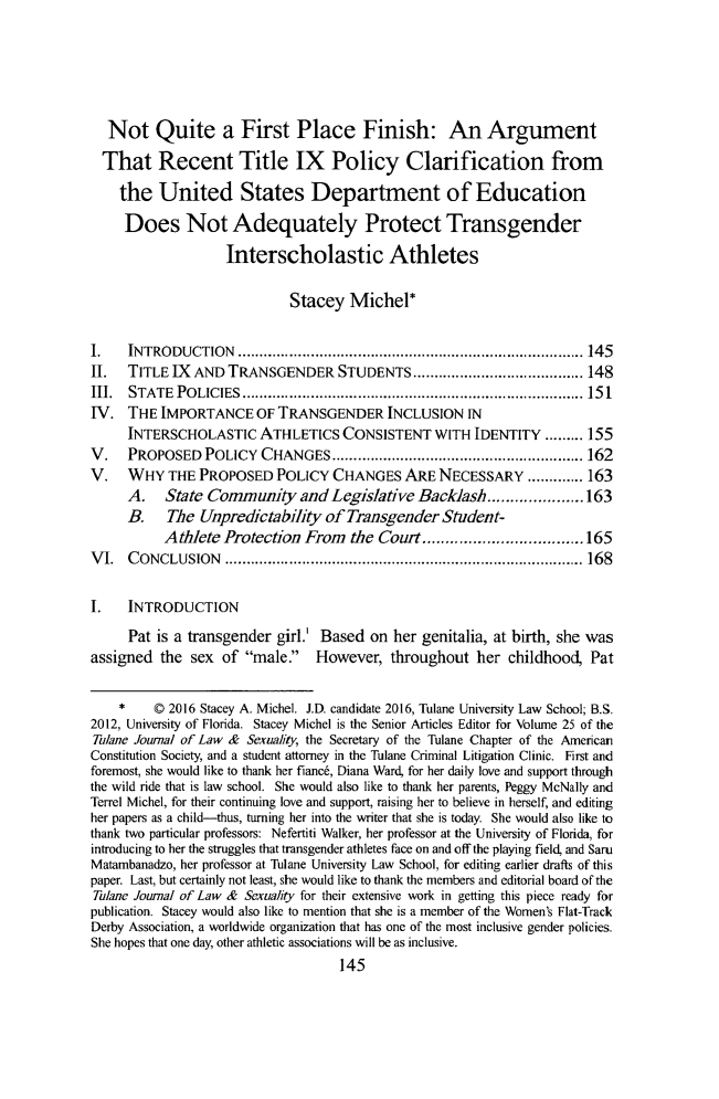 handle is hein.journals/lsex25 and id is 155 raw text is:   Not Quite a First Place Finish: An Argument  That Recent Title IX Policy Clarification from    the United States Department of Education    Does Not Adequately Protect Transgender                   Interscholastic Athletes                             Stacey Michel*I.   INTRODUCTION    ................................................................................. 145II.  TITLE IX AND TRANSGENDER STUDENTS ........................................ 148III. STATE  POLICIES  ................................................................................ 15 1IV. THE IMPORTANCE OF TRANSGENDER INCLUSION IN     INTERSCHOLASTIC ATHLETICS CONSISTENT WITH IDENTITY ......... 155V.   PROPOSED POLICY CHANGES ........................................................... 162V.   WHY THE PROPOSED POLICY CHANGES ARE NECESSARY ............. 163     A.    State Community and Legislative Backlash ..................... 163     B.    The Unpredictability of Transgender Student-           Athlete Protection From   the Court ................................... 165V I. C ONCLUSION   .................................................................................... 168I.   INTRODUCTION     Pat is a transgender girl.' Based on her genitalia, at birth, she wasassigned the sex of male. However, throughout her childhood, Pat    *    © 2016 Stacey A. Michel. J.D. candidate 2016, Tulane University Law School; B.S.2012, University of Florida. Stacey Michel is the Senior Articles Editor for Volume 25 of theTulane Journal of Law & Sexuality, the Secretary of the Tulane Chapter of the AmericanConstitution Society, and a student attorney in the Tulane Criminal Litigation Clinic. First andforemost, she would like to thank her fiance, Diana Ward, for her daily love and support throughthe wild ride that is law school. She would also like to thank her parents, Peggy McNally andTerrel Michel, for their continuing love and support, raising her to believe in herself, and editingher papers as a child-thus, turning her into the writer that she is today. She would also like tothank two particular professors: Nefertiti Walker, her professor at the University of Florida, forintroducing to her the struggles that transgender athletes face on and off the playing field, and SamMatambanadzo, her professor at Tulane University Law School, for editing earlier drafts of thispaper. Last, but certainly not least, she would like to thank the members and editorial board of theTlane Journal of Law & Sexuality for their extensive work in getting this piece ready forpublication. Stacey would also like to mention that she is a member of the Women's Flat-TrackDerby Association, a worldwide organization that has one of the most inclusive gender policies.She hopes that one day, other athletic associations will be as inclusive.