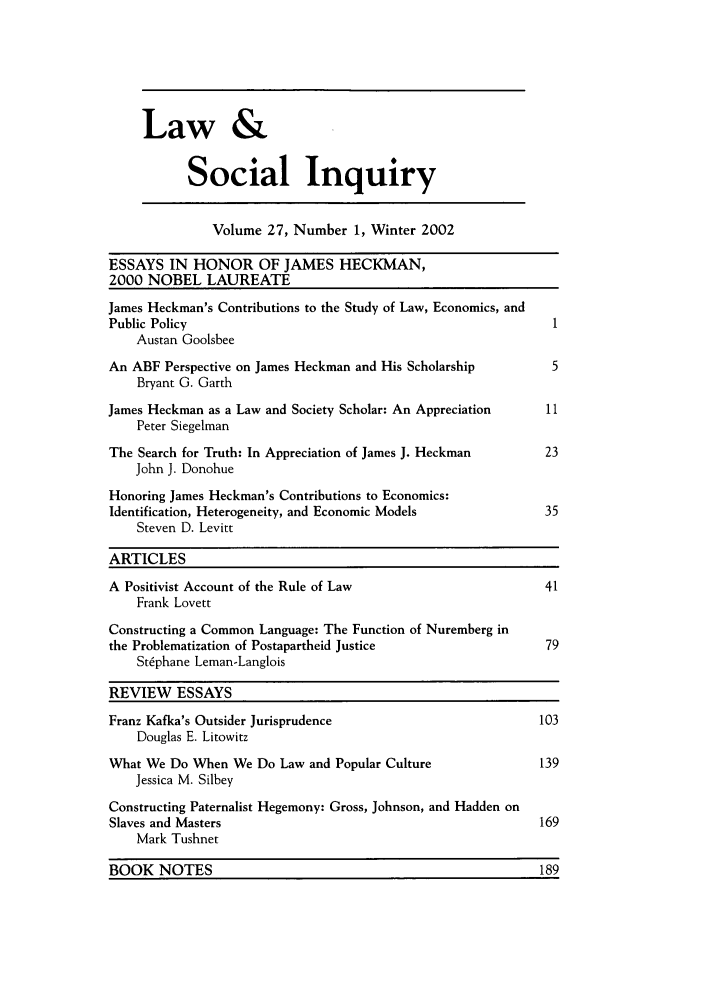handle is hein.journals/lsociq27 and id is 1 raw text is: Law &
Social Inquiry
Volume 27, Number 1, Winter 2002
ESSAYS IN HONOR OF JAMES HECKMAN,
2000 NOBEL LAUREATE
James Heckman's Contributions to the Study of Law, Economics, and
Public Policy                                                    1
Austan Goolsbee
An ABF Perspective on James Heckman and His Scholarship          5
Bryant G. Garth
James Heckman as a Law and Society Scholar: An Appreciation     11
Peter Siegelman
The Search for Truth: In Appreciation of James J. Heckman       23
John J. Donohue
Honoring James Heckman's Contributions to Economics:
Identification, Heterogeneity, and Economic Models              35
Steven D. Levitt
ARTICLES
A Positivist Account of the Rule of Law                         41
Frank Lovett
Constructing a Common Language: The Function of Nuremberg in
the Problematization of Postapartheid Justice                   79
St~phane Leman-Langlois
REVIEW ESSAYS
Franz Kafka's Outsider Jurisprudence                           103
Douglas E. Litowitz
What We Do When We Do Law and Popular Culture                  139
Jessica M. Silbey
Constructing Paternalist Hegemony: Gross, Johnson, and Hadden on
Slaves and Masters                                             169
Mark Tushnet
BOOK NOTES                                                     189


