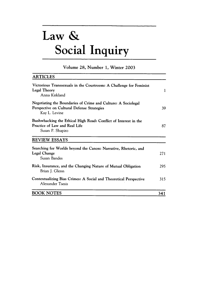 handle is hein.journals/lsociq28 and id is 1 raw text is: Law &
Social Inquiry

Volume 28, Number 1, Winter 2003
ARTICLES
Victorious Transsexuals in the Courtroom: A Challenge for Feminist
Legal Theory                                                        1
Anna Kirkland
Negotiating the Boundaries of Crime and Culture: A Sociolegal
Perspective on Cultural Defense Strategies                         39
Kay L. Levine
Bushwhacking the Ethical High Road: Conflict of Interest in the
Practice of Law and Real Life                                      87
Susan P. Shapiro
REVIEW ESSAYS
Searching for Worlds beyond the Canon: Narrative, Rhetoric, and
Legal Change                                                      271
Susan Bandes
Risk, Insurance, and the Changing Nature of Mutual Obligation     295
Brian J. Glenn
Contextualizing Bias Crimes: A Social and Theoretical Perspective  315
Alexander Tsesis
BOOK NOTES                                                       341


