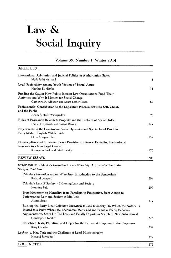 handle is hein.journals/lsociq39 and id is 1 raw text is: Law &
Social Inquiry
Volume 39, Number 1, Winter 2014
ARTICLES
International Arbitration and Judicial Politics in Authoritarian States
Mark Fathi Massoud                                                             1
Legal Subjectivity Among Youth Victims of Sexual Abuse
Heather R. Hlavka                                                            31
Funding the Cause: How Public Interest Law Organizations Fund Their
Activities and Why It Matters for Social Change
Catherine R. Albiston and Laura Beth Nielsen                                 62
Professionals' Contribution to the Legislative Process: Between Self, Client,
and the Public
Adam S. Hofri-Winogradow                                                     96
Rules of Possession Revisited: Property and the Problem of Social Order
Daniel Fitzpatrick and Susana Barnes                                         127
Experiments in the Courtroom: Social Dynamics and Spectacles of Proof in
Early Modern English Witch Trials
Orna Alyagon Darr                                                           152
Noncompliance with Parental Leave Provisions in Korea: Extending Institutional
Research to a New Legal Context
Kyungmin Baek and Erin L. Kelly                                             176
REVIEW ESSAYS                                                                        203
SYMPOSIUM: Calavita's Invitation to Law & Society: An Introduction to the
Study of Real Law
Calavita's Invitation to Law & Society: Introduction to the Symposium
Richard Lempert                                                             204
Calavita's Law & Society: (En)racing Law and Society
Jeannine Bell                                                                209
From Movement to Mentality, from Paradigm to Perspective, from Action to
Performance: Law and Society at Mid-Life
Austin Sarat                                                                 217
Bucking the Party Line: Calavita's Invitation to Law & Society (In Which the Author Is
Invited to a Party Where He Encounters Many Old and Familiar Faces, Becomes
Argumentative, Stays Up Too Late, and Finally Departs in Search of New Adventures)
Christopher Tomlins                                                          226
Rorschach Tests, Pluralism, and Hopes for the Future: A Response to the Responses
Kitty Calavita                                                               234
Lochner v. New York and the Challenge of Legal Historiography
Howard Schweber                                                              242

BOOK NOTES

275


