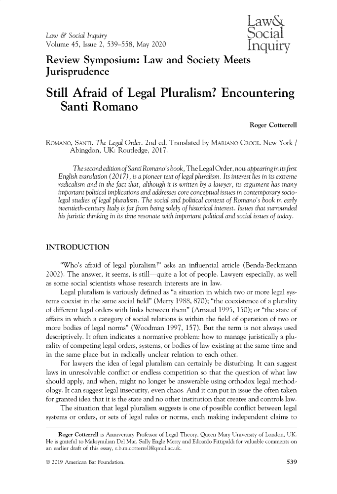 handle is hein.journals/lsociq45 and id is 548 raw text is:                                                                  Law&Law  &  Social Inquiry                                           SocialVolume  45, Issue 2, 539-558, May 2020                           InquiryReview Symposium: Law and Society MeetsJurisprudenceStill Afraid of Legal Pluralism? Encountering     Santi Romano                                                                  Roger CotterrellROMANO,  SANTI. The Legal Order. 2nd ed. Translated by MARIANO CROCE. New   York /        Abingdon,  UK:  Routledge, 2017.        The  second edition of Santi Romano's book, The Legal Order, now appearing in its first    English translation (2017), is a pioneer text of legal pluralism. Its interest lies in its extreme    radicalism and in the fact that, although it is written by a lawyer, its argument has many    important political implications and addresses core conceptual issues in contemporary socio-    legal studies of legal pluralism. The social and political context of Romano's book in early    twentieth-century Italy is far from being solely of historical interest. Issues that surrounded    his juristic thinking in its time resonate with important political and social issues of today.INTRODUCTION     Who's  afraid of legal pluralism? asks an influential article (Benda-Beckmann2002). The  answer, it seems, is still-quite a lot of people. Lawyers especially, as wellas some social scientists whose research interests are in law.     Legal pluralism is variously defined as a situation in which two or more legal sys-tems coexist in the same social field (Merry 1988, 870); the coexistence of a pluralityof different legal orders with links between them (Arnaud 1995, 150); or the state ofaffairs in which a category of social relations is within the field of operation of two ormore  bodies of legal norms (Woodman  1997,  157). But the term is not always useddescriptively. It often indicates a normative problem: how to manage juristically a plu-rality of competing legal orders, systems, or bodies of law existing at the same time andin the same place but in radically unclear relation to each other.     For lawyers the idea of legal pluralism can certainly be disturbing. It can suggestlaws in unresolvable conflict or endless competition so that the question of what lawshould apply, and when, might no longer be answerable using orthodox legal method-ology. It can suggest legal insecurity, even chaos. And it can put in issue the often takenfor granted idea that it is the state and no other institution that creates and controls law.     The situation that legal pluralism suggests is one of possible conflict between legalsystems or orders, or sets of legal rules or norms, each making independent claims to    Roger Cotterrell is Anniversary Professor of Legal Theory, Queen Mary University of London, UK.He is grateful to Maksymilian Del Mar, Sally Engle Merry and Edoardo Fittipaldi for valuable comments onan earlier draft of this essay, r.b.m.cotterrell~gmul.ac.uk.© 2019 American Bar Foundation.539