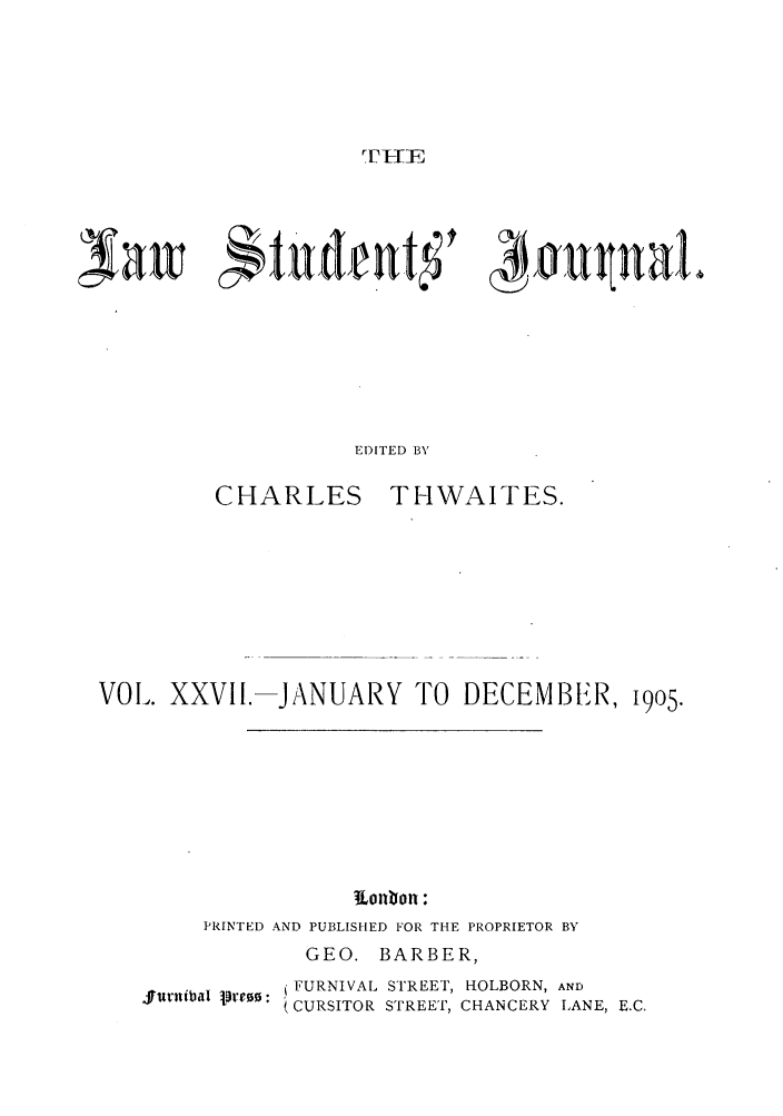 handle is hein.journals/lstujou27 and id is 1 raw text is: T7LTEIF}Itudeavt 'EDITED BYCHARLESTHWAITES.VOL. XXVII.IJANUARY TO DECEMBER, 1905.l onon :PRINTED AND PUBLISHED FOR THE PROPRIETOR BYGEO. BARBER,$rimtibal prew: FURNIVAL STREET, HOLBORN, AND(CURSITOR STREET, CHANCERY LANE, E.C.kau ualt4