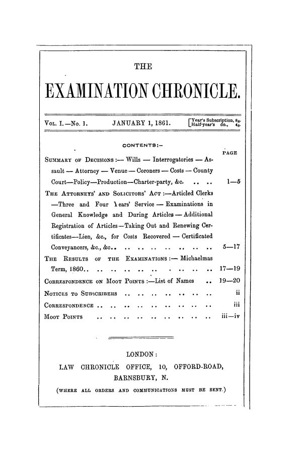 handle is hein.journals/lsuexach1 and id is 1 raw text is: THEEXAMINATION CHRONICLE.FYear's Subscription, 88.VOL. 1.-No. 1.     JANUARY 1, 1861.     [Half-year' d., o.cONTENTS:-PAGESUMMARY OF DECISIONS :- Wills - Interrogatories - As-sault - Attorney - Venue- Coroners - Costs - CountyCourt-Policy-Production-Charter-party, &c.  .. ..  1-5THE ATTORNEYS' AND SOLICITORS' ACT :-Articled Clerks-Three and Four l ears' Service - Examinations inGeneral Knowledge and During Articles - AdditionalRegistration of Articles-Taking Out and Renewing Cer-tificates-Lien, &c., for Costs Recovered - CertificatedConveyancers, &c., &c.. ...                   5-17THE RESULTS OF THE EXAMINATIONS :- MichaelmasTerm, 1860..   ..................           17-19CORRESPONDENCE ON MOOT POINTS :-List of Names    19-20NOTICES TO SUBSCRIBERS.......               .      .11CORRESPONDENCE..**.IllMOOT POINTS ....                                i-iLONDON:LAW CHRONICLE OFFICE, 10, OFFORD-ROAD,BARNSBURY, N.(WHERE ALL ORDERS AND COMMUNICATIONS MUST BE SENT.)