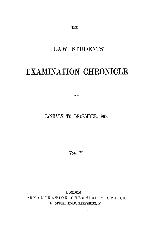 handle is hein.journals/lsuexach5 and id is 1 raw text is: THELAW STUDENTS'EXAMINATION CHRONICLEJANUARY TO DECEMBER, 1865.VOL. V.LONDONEXAMINATION CHRONICLE OFFICE,.64, OFFORD ROAD, BARNSBURY, N.
