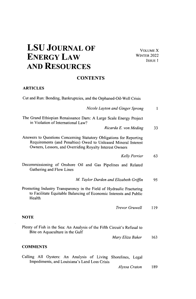 handle is hein.journals/lsujoenre10 and id is 1 raw text is: LSU JOURNAL OFENERGY LAWAND RESOURCESVOLUME XWINTER 2022ISSUE 1CONTENTSARTICLESCut and Run: Bonding, Bankruptcies, and the Orphaned-Oil-Well CrisisNicole Layton and Ginger SprongThe Grand Ethiopian Renaissance Dam: A Large Scale Energy Projectin Violation of International Law?Ricarda E. von MedingAnswers to Questions Concerning Statutory Obligations for ReportingRequirements (and Penalties) Owed to Unleased Mineral InterestOwners, Lessors, and Overriding Royalty Interest OwnersKelly Perrier3363Decommissioning of Onshore Oil and Gas Pipelines and RelatedGathering and Flow LinesM Taylor Darden and Elizabeth Gr~finPromoting Industry Transparency in the Field of Hydraulic Fracturingto Facilitate Equitable Balancing of Economic Interests and PublicHealthTrevor GruwellNOTEPlenty of Fish in the Sea: An Analysis of the Fifth Circuit's Refusal toBite on Aquaculture in the GulfMary Eliza Baker119163COMMENTSCalling All Oysters: An Analysis of Living Shorelines, LegalImpediments, and Louisiana's Land Loss CrisisAlyssa Craton     189195