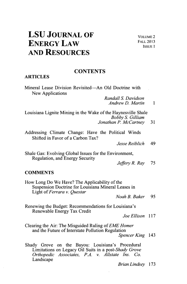 handle is hein.journals/lsujoenre2 and id is 1 raw text is: LSU JOURNAL OF                                  VOLUME 2ENERGY LAW                                      FAL 203AND RESOURCESCONTENTSARTICLESMineral Lease Division Revisited-An Old Doctrine withNew ApplicationsRandall S. DavidsonAndrew D. Martin    1Louisiana Lignite Mining in the Wake of the Haynesville ShaleBobby S. GilliamJonathan P. McCartney 31Addressing Climate Change: Have the Political WindsShifted in Favor of a Carbon Tax?Jesse Reiblich  49Shale Gas: Evolving Global Issues for the Environment,Regulation, and Energy SecurityJeffery R. Ray 75COMMENTSHow Long Do We Have? The Applicability of theSuspension Doctrine for Louisiana Mineral Leases inLight of Ferrara v. QuestarNoah B. Baker 95Renewing the Budget: Recommendations for Louisiana'sRenewable Energy Tax CreditJoe Ellison 117Clearing the Air: The Misguided Ruling of EME Homerand the Future of Interstate Pollution RegulationSpencer King 143Shady Grove on the Bayou: Louisiana's ProceduralLimitations on Legacy Oil Suits in a post-Shady GroveOrthopedic Associates, P.A. v. Allstate Ins. Co.LandscapeBrian Lindsey 173