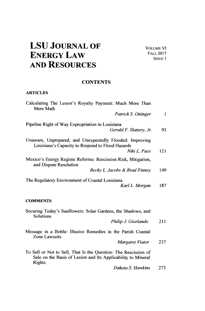 handle is hein.journals/lsujoenre6 and id is 1 raw text is:   LSU JOURNAL OF                                   VOLUME VI  ENERGY LAW                                       FALL 2017                                                      ISSUE 1  AND RESOURCES                        CONTENTSARTICLESCalculating The Lessor's Royalty Payment: Much More Than    Mere Math                                      Patrick S. Ottinger  1Pipeline Right of Way Expropriation in Louisiana                                    Gerald F. Slattery, Jr.  93Unaware, Unprepared, and Unexpectedly Flooded: Improving    Louisiana's Capacity to Respond to Flood Hazards                                           Niki L. Pace  121Mexico's Energy Regime Reforms: Rescission Risk, Mitigation,   and Dispute Resolution                           Becky L. Jacobs & Brad Finney 149The Regulatory Environment of Coastal Louisiana                                        Karl L. Morgan  187COMMENTSSecuring Today's Sunflowers: Solar Gardens, the Shadows, and   Solutions                                    Philip J. Giorlando 211Message in a Bottle: Illusive Remedies in the Parish Coastal   Zone Lawsuits                                       Margaret Viator  237To Sell or Not to Sell, That Is the Question: The Rescission of   Sale on the Basis of Lesion and Its Applicability to Mineral   Rights                                     Dakota S. Hawkins  273