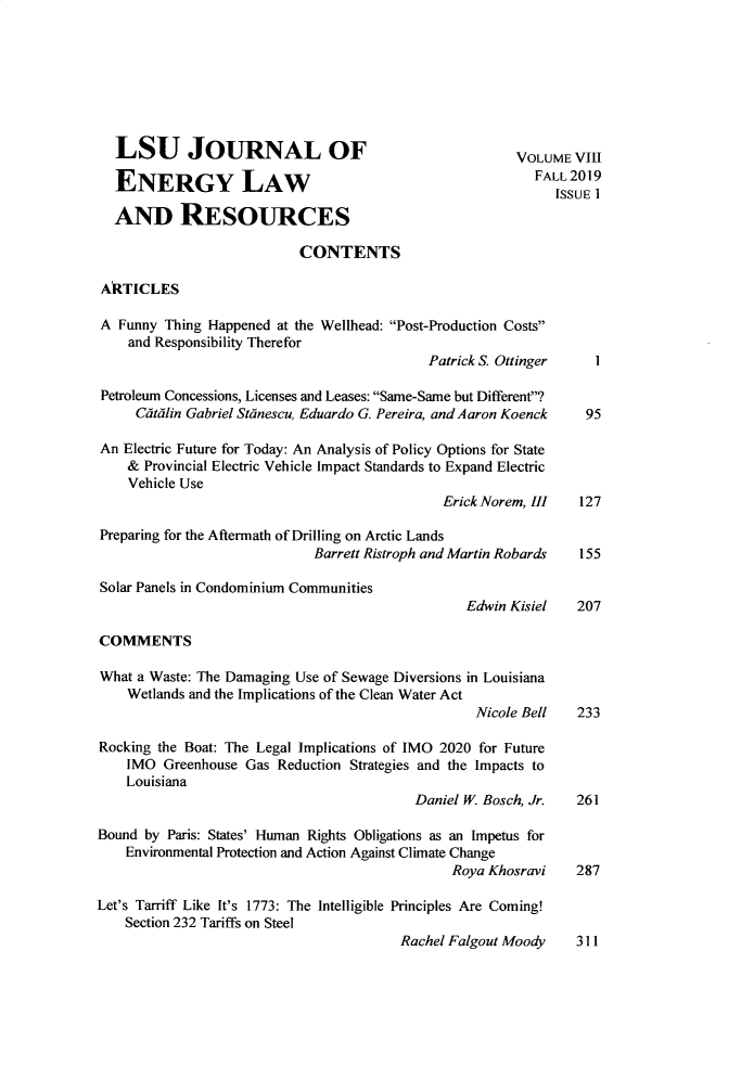handle is hein.journals/lsujoenre8 and id is 1 raw text is:   LSU JOURNAL OF                                        VOLUME  VIII  ENERGY LAW                                              FALL2019                                                             ISSUE I  AND RESOURCES                           CONTENTSAkTICLESA  Funny Thing Happened at the Wellhead: Post-Production Costs    and Responsibility Therefor                                            Patrick S. Ottinger   1Petroleum Concessions, Licenses and Leases: Same-Same but Different?     Cdtulin Gabriel Stanescu, Eduardo G. Pereira, and Aaron Koenck  95An  Electric Future for Today: An Analysis of Policy Options for State    & Provincial Electric Vehicle Impact Standards to Expand Electric    Vehicle Use                                              Erick Norem, III  127Preparing for the Aftermath of Drilling on Arctic Lands                             Barrett Ristroph and Martin Robards 155Solar Panels in Condominium Communities                                                 Edwin Kisiel   207COMMENTSWhat a Waste: The Damaging Use of Sewage Diversions in Louisiana    Wetlands and the Implications of the Clean Water Act                                                  Nicole Bell   233Rocking the Boat: The Legal Implications of IMO 2020 for Future    IMO  Greenhouse Gas Reduction Strategies and the Impacts to    Louisiana                                          Daniel W. Bosch, Jr.  261Bound by Paris: States' Human Rights Obligations as an Impetus for    Environmental Protection and Action Against Climate Change                                               Roya Khosravi    287Let's Tarriff Like It's 1773: The Intelligible Principles Are Coming!    Section 232 Tariffs on Steel                                        Rachel Falgout Moody    311