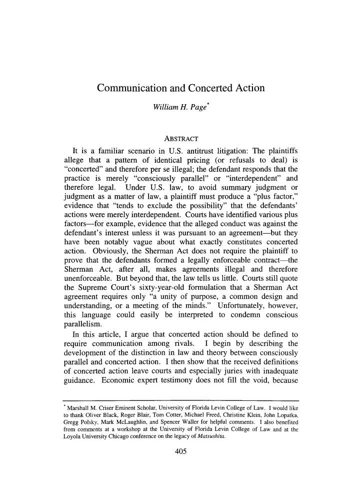 handle is hein.journals/luclj38 and id is 431 raw text is: Communication and Concerted Action

William H. Page*
ABSTRACT
It is a familiar scenario in U.S. antitrust litigation: The plaintiffs
allege that a pattern of identical pricing (or refusals to deal) is
concerted and therefore per se illegal; the defendant responds that the
practice is merely consciously parallel or interdependent and
therefore legal. Under U.S. law, to avoid summary judgment or
judgment as a matter of law, a plaintiff must produce a plus factor,
evidence that tends to exclude the possibility that the defendants'
actions were merely interdependent. Courts have identified various plus
factors-for example, evidence that the alleged conduct was against the
defendant's interest unless it was pursuant to an agreement-but they
have been notably vague about what exactly constitutes concerted
action. Obviously, the Sherman Act does not require the plaintiff to
prove that the defendants formed a legally enforceable contract-the
Sherman Act, after all, makes agreements illegal and therefore
unenforceable. But beyond that, the law tells us little. Courts still quote
the Supreme Court's sixty-year-old formulation that a Sherman Act
agreement requires only a unity of purpose, a common design and
understanding, or a meeting of the minds. Unfortunately, however,
this language could easily be interpreted to condemn conscious
parallelism.
In this article, I argue that concerted action should be defined to
require communication among rivals.        I begin by describing the
development of the distinction in law and theory between consciously
parallel and concerted action. I then show that the received definitions
of concerted action leave courts and especially juries with inadequate
guidance. Economic expert testimony does not fill the void, because
Marshall M. Criser Eminent Scholar, University of Florida Levin College of Law. I would like
to thank Oliver Black, Roger Blair, Tom Cotter, Michael Freed, Christine Klein, John Lopatka,
Gregg Polsky, Mark McLaughlin, and Spencer Waller for helpful comments. I also benefited
from comments at a workshop at the University of Florida Levin College of Law and at the
Loyola University Chicago conference on the legacy of Matsushita.


