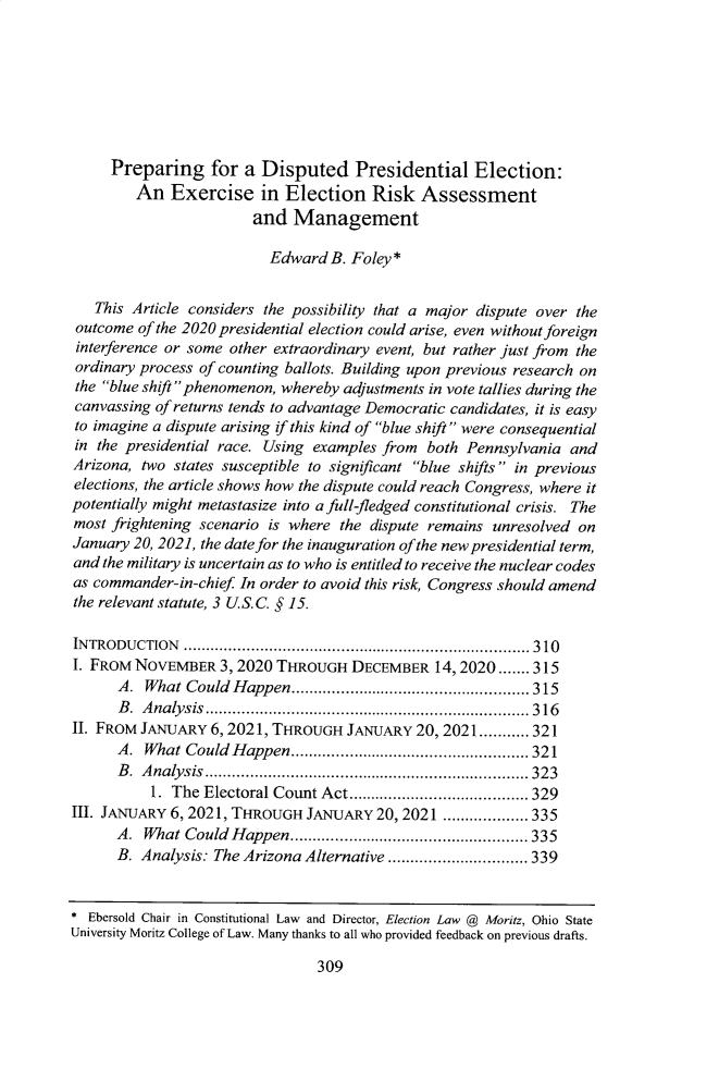 handle is hein.journals/luclj51 and id is 337 raw text is: Preparing for a Disputed Presidential Election:
An Exercise in Election Risk Assessment
and Management
Edward B. Foley*
This Article considers the possibility that a major dispute over the
outcome of the 2020 presidential election could arise, even without foreign
interference or some other extraordinary event, but rather just from the
ordinary process of counting ballots. Building upon previous research on
the blue shift phenomenon, whereby adjustments in vote tallies during the
canvassing of returns tends to advantage Democratic candidates, it is easy
to imagine a dispute arising if this kind of blue shift were consequential
in the presidential race. Using examples from both Pennsylvania and
Arizona, two states susceptible to significant blue shifts in previous
elections, the article shows how the dispute could reach Congress, where it
potentially might metastasize into a full-fledged constitutional crisis. The
most frightening scenario is where the dispute remains unresolved on
January 20, 2021, the date for the inauguration of the new presidential term,
and the military is uncertain as to who is entitled to receive the nuclear codes
as commander-in-chief In order to avoid this risk, Congress should amend
the relevant statute, 3 U.S.C. § 15.
INTRODUCTION ............................................................................. 310
I. FROM NOVEMBER 3, 2020 THROUGH DECEMBER 14, 2020 ....... 315
A. What Could Happen..................................................... 315
B .  A nalysis  ........................................................................ 3 16
II. FROM JANUARY 6, 2021, THROUGH JANUARY 20,2021........... 321
A.  What Could Happen................................................  321
B. Analysis........................................................................323
1. The Electoral Count Act........................................ 329
III. JANUARY 6, 2021, THROUGH JANUARY 20, 2021 ................... 335
A.  What Could Happen................................................  335
B. Analysis: The Arizona Alternative ............................... 339
* Ebersold Chair in Constitutional Law and Director, Election Law @ Moritz, Ohio State
University Moritz College of Law. Many thanks to all who provided feedback on previous drafts.

309


