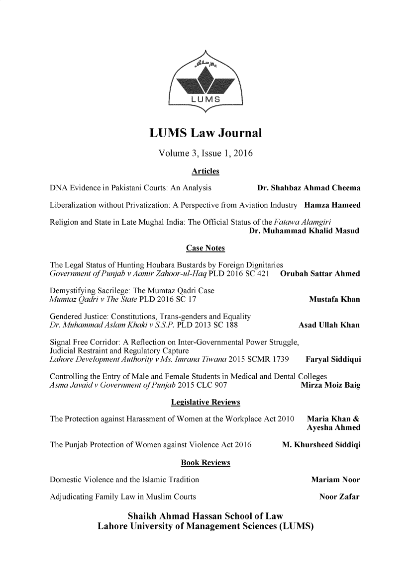 handle is hein.journals/lumslj3 and id is 1 raw text is:                                    LUMS                        LUMS Law Journal                           Volume  3, Issue 1, 2016                                   ArticlesDNA  Evidence in Pakistani Courts: An Analysis     Dr. Shahbaz Ahmad CheemaLiberalization without Privatization: A Perspective from Aviation Industry Hamza HameedReligion and State in Late Mughal India: The Official Status of the Fatawa Alamgiri                                                 Dr. Muhammad  Khalid Masud                                 Case NotesThe Legal Status of Hunting Houbara Bustards by Foreign DignitariesGovernment ofPunjab v Aamir Zahoor-ul-Haq PLD 2016 SC 421 Orubah Sattar AhmedDemystifying Sacrilege: The Mumtaz Qadri CaseMumtaz Qadri v The State PLD 2016 SC 17                        Mustafa KhanGendered Justice: Constitutions, Trans-genders and EqualityDr. MuhammadAslam  Khaki v S.S.P. PLD 2013 SC 188            Asad Ullah KhanSignal Free Corridor: A Reflection on Inter-Governmental Power Struggle,Judicial Restraint and Regulatory CaptureLahore Development Authority vMs. Imrana Tiwana 2015 SCMR 1739 Faryal SiddiquiControlling the Entry of Male and Female Students in Medical and Dental CollegesAsma Javaid v Government ofPunjab 2015 CLC 907               Mirza Moiz Baig                              Legislative ReviewsThe Protection against Harassment of Women at the Workplace Act 2010  Maria Khan &Ayesha AhmedThe Punjab Protection of Women against Violence Act 2016 M. Khurs                                Book ReviewsDomestic Violence and the Islamic TraditionAdjudicating Family Law in Muslim Courts                   Shaikh  Ahmad   Hassan  School of Law            Lahore  University of Management   Sciences (LUMS)heed Siddiqiariam NoorNoor Zafar