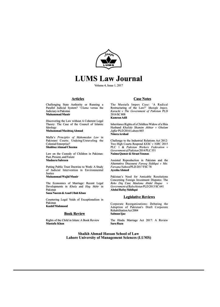 handle is hein.journals/lumslj4 and id is 1 raw text is:                    LUtMSMLUMS Law Journal             Volume 4, Issue 1, 2017                  ArticlesChallenging State Authority or Running aParallel Judicial System? IUama versus theJudiciaty in PakistanMuhammad   MunirDiscovering the Law without A Coherent LegalTheory: The Case of the Council of IlamicIdeologyMuhammad   Mushtaq AlmadMulla's Princip   of Mahomedam   Law  inPakistani Courts: Undoing/Unraveling theColonial Enterprise?ShahbazAhmadtCheemaLaw  on the Custody of Children in Pakistan:Past, Present, attd FutureMudasra SabreenPutting Public Trust Doctrine to Work: A Studyof Judicial Intervention in EnvironmentalJusticeMuhammad   Wajid MunirThe  Economics of Marriage: Recent LegalDevelopments in K/tla  and Haq  Mehr  itnPakistanSana Naeem & Asad Ilah KhanCountering Legal Voids of Exceptionalism inPakistantKashifMahmood             Book  ReviewRights of the Child in Islam: A Book ReviewMustafa Khan                Case  NotesThe  Mustafa  Impex   Case:  'A       RadicalRestructuring of the Law?' Mttafa knp/eX,Karachri v The Government of Pakistan PLD2016 SC 808KamranAditInheritance Rights ofaChildiess Widow of a ShiaHusband  Khtalida Shtamim' Akhtar v Ghul/amJafar PLD 2016 Lahoe 865Nlmra ArshadChallenge to the Industrial Relations Act 2012:Two High Courts Respond KESC v NRC 2015PLC   I &  Pakitan  Workers Federation vGovrnmentofPakistan 2014 PLC 351NaimaQamar& StraatYounasAssisted Reproduction itn Pakistan and theAltemative Discourse Paroo Sidkqui v 11o.ParzanaNaheedPLD  2017 FSC 78AyeshaAhmedPakistan's Need for Amicable  ResolutionsConcerning Foreign Investment Disputes: TheReko  Diq Case Man/oana A/bdul haque  vGove'rnmentofdaacistan PLD 2013 SC 641Abdul Rafay Siddiqui         Legislative  ReviewsCorporate  Reorganizations: Debating theAdoption  of  Pakistats Draft CorporateRehabilitaioAct2004Salman iazThe  Hindu Marriage Act 2017: A  ReviewSara Raza        Shaikh  Ahmad Hassan School of LawLahore   University  of Management Sciences (LUMS)