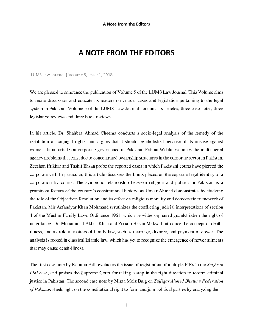 handle is hein.journals/lumslj5 and id is 1 raw text is: A Note from the Editors                        A  NOTE FROM THE EDITORSWe  are pleased to announce the publication of Volume 5 of the LUMS Law Journal. This Volume aimsto incite discussion and educate its readers on critical cases and legislation pertaining to the legalsystem in Pakistan. Volume 5 of the LUMS  Law Journal contains six articles, three case notes, threelegislative reviews and three book reviews.In his article, Dr. Shahbaz Ahmad  Cheema  conducts a socio-legal analysis of the remedy of therestitution of conjugal rights, and argues that it should be abolished because of its misuse againstwomen.  In an article on corporate governance in Pakistan, Fatima Wahla examines the multi-tieredagency problems that exist due to concentrated ownership structures in the corporate sector in Pakistan.Zeeshan Iftikhar and Tashif Ehsan probe the reported cases in which Pakistani courts have pierced thecorporate veil. In particular, this article discusses the limits placed on the separate legal identity of acorporation by courts. The symbiotic relationship between religion and politics in Pakistan is aprominent feature of the country's constitutional history, as Umair Ahmad demonstrates by studyingthe role of the Objectives Resolution and its effect on religious morality and democratic framework ofPakistan. Mir Asfandyar Khan Mohmand   scrutinizes the conflicting judicial interpretations of section4 of the Muslim Family  Laws Ordinance  1961, which provides orphaned grandchildren the right ofinheritance. Dr. Mohammad  Akbar  Khan and Zohaib Hasan  Makwal  introduce the concept of death-illness, and its role in matters of family law, such as marriage, divorce, and payment of dower. Theanalysis is rooted in classical Islamic law, which has yet to recognize the emergence of newer ailmentsthat may cause death-illness.The first case note by Kamran Adil evaluates the issue of registration of multiple FIRs in the SughranBibi case, and praises the Supreme Court for taking a step in the right direction to reform criminaljustice in Pakistan. The second case note by Mirza Moiz Baig on Zulfiqar Ahmed Bhutta v Federationof Pakistan sheds light on the constitutional right to form and join political parties by analyzing the