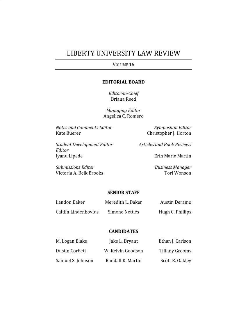 handle is hein.journals/lunlr16 and id is 1 raw text is: LIBERTY UNIVERSITY LAW REVIEWVOLUME 16EDITORIAL BOARDEditor-in-ChiefBriana ReedManaging EditorAngelica C. RomeroNotes and Comments Editor                Symposium EditorKate Buerer                           Christopher J. HortonStudent Development Editor         Articles and Book ReviewsEditorIyanu Lipede                             Erin Marie MartinSubmissions Editor                        Business ManagerVictoria A. Belk Brooks                       Tori WonsonLandon BakerCaitlin LindenhoviusM. Logan BlakeDustin CorbettSamuel S. JohnsonSENIOR STAFFMeredith L. BakerSimone NettlesCANDIDATESJake L. BryantW. Kelvin GoodsonRandall K. MartinAustin DeramoHugh C. PhillipsEthan J. CarlsonTiffany GroomsScott R. Oakley
