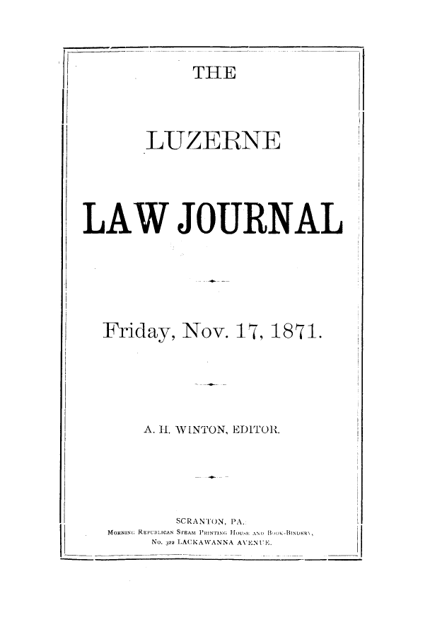 handle is hein.journals/luzewjo1 and id is 1 raw text is: ï»¿LAW JOURNALFriday, Nov. 17, 1871.A. H1. WINTON, EDITOR.SCRANTON, PA.MoxNING REPUBLICAN STEAM IONTrING HOUi. AND 1,okNo. 322 LACKAWANNA AVENUE.THELUZERNE