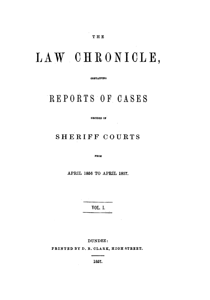 handle is hein.journals/lwchrn1 and id is 1 raw text is: THELAW CHRONICLE,0ONTAMINGREPORTSOF CASESDECIDED INSHERIFFCOURTSFROMAPRIL 1856 TO APRIL 1857.VOL. I.DUNDEE:PRINTED BY D. R.'CLARK, HIGH STREET.1857.