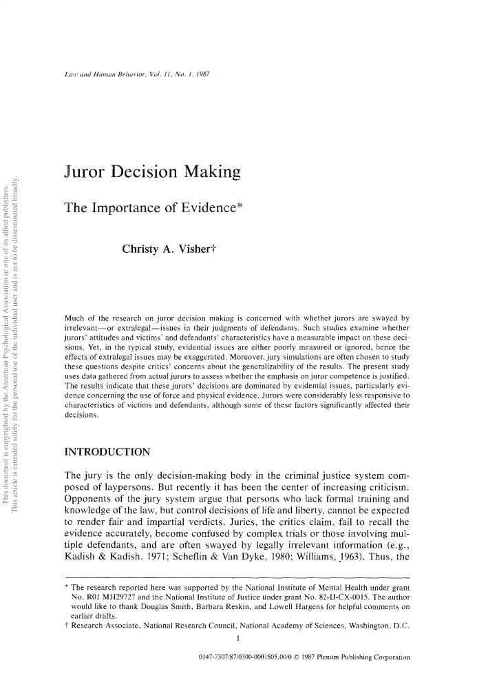 handle is hein.journals/lwhmbv11 and id is 1 raw text is: Law' and Human Behavior, Vol. 11, No. 1, 1987Juror Decision MakingThe Importance of Evidence*Christy A. VishertMuch of the research on juror decision making is concerned with whether jurors are swayed byirrelevant-or extralegal-issues in their judgments of defendants. Such studies examine whetherjurors' attitudes and victims' and defendants' characteristics have a measurable impact on these deci-sions. Yet, in the typical study, evidential issues are either poorly measured or ignored, hence theeffects of extralegal issues may be exaggerated. Moreover, jury simulations are often chosen to studythese questions despite critics' concerns about the generalizability of the results. The present studyuses data gathered from actual jurors to assess whether the emphasis on juror competence is justified.The results indicate that these jurors' decisions are dominated by evidential issues, particularly evi-dence concerning the use of force and physical evidence. Jurors were considerably less responsive tocharacteristics of victims and defendants, although some of these factors significantly affected theirdecisions.INTRODUCTIONThe jury is the only decision-making body in the criminal justice system com-posed of laypersons. But recently it has been the center of increasing criticism.Opponents of the jury system argue that persons who lack formal training andknowledge of the law, but control decisions of life and liberty, cannot be expectedto render fair and impartial verdicts. Juries, the critics claim, fail to recall theevidence accurately, become confused by complex trials or those involving mul-tiple defendants, and are often swayed by legally irrelevant information (e.g.,Kadish & Kadish, 1971; Scheflin & Van Dyke, 1980; Williams, .1963). Thus, the* The research reported here was supported by the National Institute of Mental Health under grantNo. R01 MH29727 and the National Institute of Justice under grant No. 82-IJ-CX-0015. The authorwould like to thank Douglas Smith, Barbara Reskin, and Lowell Hargens for helpful comments onearlier drafts.t Research Associate, National Research Council, National Academy of Sciences, Washington, D.C.0147-7307/87/0300-0001505.00/0   1987 Plenum Publishing Corporation