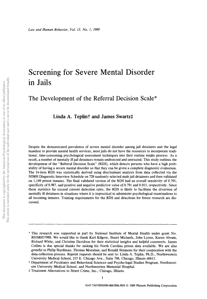 handle is hein.journals/lwhmbv13 and id is 1 raw text is: Law and Human Behavior, Vol. 13, No. 1, 1989Screening for Severe Mental Disorderin JailsThe Development of the Referral Decision Scale*Linda A. Teplint and James Swartz$Despite the demonstrated prevalence of severe mental disorder among jail detainees and the legalmandate to provide mental health services, most jails do not have the resources to incorporate tradi-tional, time-consuming psychological assessment techniques into their routine intake process. As aresult, a number of mentally ill jail detainees remain undetected and untreated. This study outlines thedevelopment of the Referral Decision Scale (RDS), which detects persons who have a high prob-ability of having a severe mental disorder so that they can be given a complete diagnostic evaluation.The 14-item RDS was statistically derived using discriminant analysis from data collected via theNIMH Diagnostic Interview Schedule on 728 randomly selected male jail detainees and then validatedon 1,149 prison inmates. The final validated version of the RDS had an overall sensitivity of 0.791,specificity of 0.987, and positive and negative predictive value of, 0.791 and 0.013, respectively. Sincethese statistics far exceed current detection rates, the RDS is likely to facilitate the diversion ofmentally ill detainees in situations where it is impractical to administer psychological examinations toall incoming inmates. Training requirements for the RDS and directions for future research are dis-cussed.* This research was supported in part by National Institute of Mental Health under grant No.R01MH37988. We would like to thank Karl Kilgore, Stuart Michaels, John Lyons, Karen Abram,Richard White, and Christine Davidson for their statistical insights and helpful comments. JamesCollins is due special thanks for making his North Carolina prison data available. We are alsograteful to Philip Hardiman, Thomas Monahan, and Ronald Simmons for their cooperation with thedata-collection process. Reprint requests should be sent to: Linda A. Teplin, Ph.D., NorthwesternUniversity Medical School, 215 E. Chicago Ave., Suite 708, Chicago, Illinois 60611.t Department of Psychiatry and Behavioral Sciences and Psycho-legal Studies Program, Northwest-ern University Medical School, and Northwestern Memorial Hospital.$ Treatment Alternatives to Street Crime, Inc., Chicago, Illinois.0147-7307/89/0300-0001$06.00/0 © 1989 Plenum Publishing Corporation