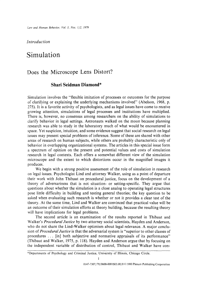 handle is hein.journals/lwhmbv3 and id is 1 raw text is: Law and Human Behavior, Vol. 3, Nos. 1/2, 1979IntroductionSimulationDoes the Microscope Lens Distort?Shari Seidman Diamond*Simulation involves the flexible imitation of processes or outcomes for the purposeof clarifying or explaining the underlying mechanisms involved (Abelson, 1968, p.275). It is a favorite activity of psychologists, and as legal issues have come to receivegrowing attention, simulations of legal processes and institutions have multiplied.There is, however, no consensus among researchers on the ability of simulations toclarify behavior in legal settings. Astronauts walked on the moon because planningresearch was able to study in the laboratory much of what would be encountered inspace. Yet suspicion, intuition, and some evidence suggest that social research on legalissues may present special problems of inference. Some of these are shared with otherareas of research on human subjects, while others are probably characteristic only ofbehavior in overlapping organizational systems. The articles in this special issue forma spectrum of opinion on the present and potential values and costs of simulationresearch in legal contexts. Each offers a somewhat different view of the simulationmicroscope and the extent to which distortions occur in the magnified images itproduces.We begin with a strong positive assessment of the role of simulation in researchon legal issues. Psychologist Lind and attorney Walker, using as a point of departuretheir work with John Thibaut on procedural justice, focus on the development of atheory of adversariness that is not situation- or setting-specific. They argue thatquestions about whether the simulation is a close analog to operating legal structurespose little difficulty in building and testing general theories; the key question to beasked when evaluating such research is whether or not it provides a clear test of thetheory. At the same time, Lind and Walker are convinced that practical value will bean outcome of their simulation efforts at theory building, because the resulting theorywill have implications for legal problems.The second article is an examination of the results reported in Thibaut andWalker's Procedural Justice by two attorney social scientists, Hayden and Anderson,who do not share the Lind-Walker optimism about legal relevance. A major conclu-sion of Procedural Justice is that the adversarial system is superior to other classes ofprocedures . . . [in] both subjective and normative appraisals of its performance(Thibaut and Walker, 1975, p. 118). Hayden and Anderson argue that by focusing onthe independent variable of distribution of control, Thibaut and Walker have con-*Departments of Psychology and Criminal Justice, University of Illinois, Chicago Circle.0147-7307/79/0600-0001$03.00/0 ©1980 Plenum Publishing Corporation