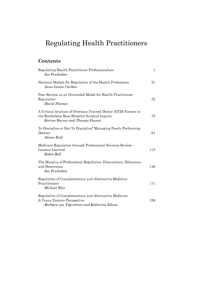 handle is hein.journals/lwincntx23 and id is 236 raw text is: 









    Regulating Health Practitioners



Contents

Regulating Health Practitioner Professionalism                1
   Ian Freckelton

National Models for Regulation of the Health Professions     21
   Anne-Louise Carlton

Peer Review as an Outmoded Model for Health Practitioner
Regulation                                                   52
   David Thomas

A Critical Analysis of Overseas-Trained Doctor (OTD) Factors in
the Bundaberg Base Hospital Surgical Inquiry                 73
   Karina Harvey and Thomas Faunce

To Discipline or Not To Discipline? Managing Poorly Performing
Doctors                                                      91
   Alison Reid

Medicare Regulation through Professional Services Review -
Lessons Learned                                             113
   Robin Bell

The Margins of Professional Regulation: Disjunctions, Dilemmas
and Deterrence                                              148
   Ian Freckelton

Regulation of Complementary and Alternative Medicine
Practitioners                                               171
   Michael Weir

Regulation of Complementary and Alternative Medicine:
A Trans-Tasman Perspective                                  199
   Barbara von Tigerstrom and Katherine Ellena


