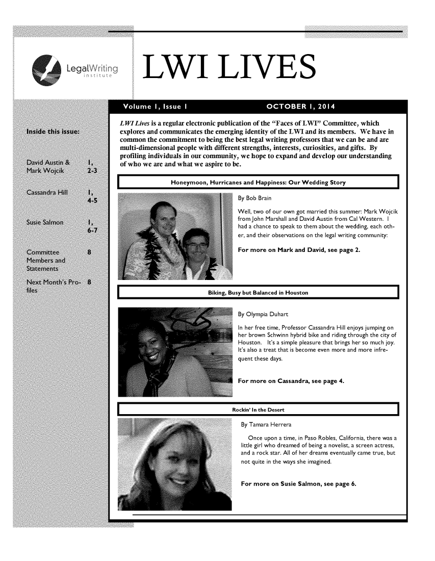 handle is hein.journals/lwives1 and id is 1 raw text is: LWI LIVESLWILives is a regular electronic publication of the Faces of LWI Committee, whichexplores and communicates the emerging identity of the LWI and its members. We have incommon the commitment to being the best legal writing professors that we can be and aremulti-dimensional people with different strengths, interests, curiosities, and gifts. Byprofiling individuals in our community, we hope to expand and develop our understandingof who we are and what we aspire to be.                Honeymoon, Hurricanes and Happiness: Our Wedding Story                                     By Bob Brain                                     Well, two of our own got married this summer: Mark Wojcik                                     from John Marshall and David Austin from Cal Western. I                                     had a chance to speak to them about the wedding, each oth-                                     er, and their observations on the legal writing community:                                     For more on Mark and David, see page 2.                            Biking, Busy but Balanced in Houston                                     By Olympia Duhart                                     In her free time, Professor Cassandra Hill enjoys jumping on                                     her brown Schwinn hybrid bike and riding through the city of                                     Houston. It's a simple pleasure that brings her so much joy.                                     It's also a treat that is become even more and more infre-                                     quent these days.                                     For more on Cassandra, see page 4.                                   Rockin' In the Desert                                      By Tamara Herrera                                        Once upon a time, in Paso Robles, California, there was a                                      little girl who dreamed of being a novelist, a screen actress,                                      and a rock star. All of her dreams eventually came true, but                                      not quite in the ways she imagined.                                      For more on Susie Salmon, see page 6.