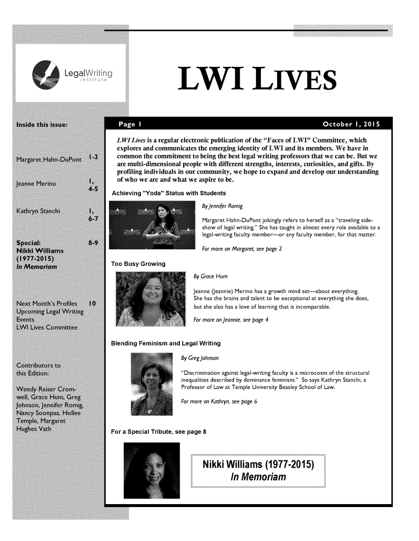 handle is hein.journals/lwives2 and id is 1 raw text is: LLWI LIVES  LWILives is a regular electronic publication of the Faces of LWr' Committee, which  explores and communicates the emerging identity of LWI and its members. We have in  common the commitment to being the best legal writing professors that we can be. But we  are multi-dimensional people with different strengths, interests, curiosities, and gifts. By  profiling individuals in our community, we hope to expand and develop our understanding  of who we are and what we aspire to be.Achieving Yoda Status with Students                            By Jennifer Romig                            Margaret Hahn-DuPont jokingly refers to herself as a traveling side-                            show of legal writing. She has taught in almost every role available to a                            legal-writing faculty member-or any faculty member, for that matter.                            For more on Margaret see page 2Too Busy Growing                          By Grace Hum                          Jeanne (Jeannie) Merino has a growth mind set-about everything.                          She has the brains and talent to be exceptional at everything she does,                          but she also has a love of learning that is incomparable.                          For more on Jeannie, see page 4Blending Feminism and Legal Writing                      By Greg Johnson                      'Discrimination against legal-writing faculty is a microcosm of the structural                      inequalities described by dominance feminism. So says Kathryn Stanchi, a                      Professor of Law at Temple University Beasley School of Law.                      For more on Kathryn, see page 6For a Special Tribute, see page 8                             Nikki Williams (1977-2015)                                     In Memoriam