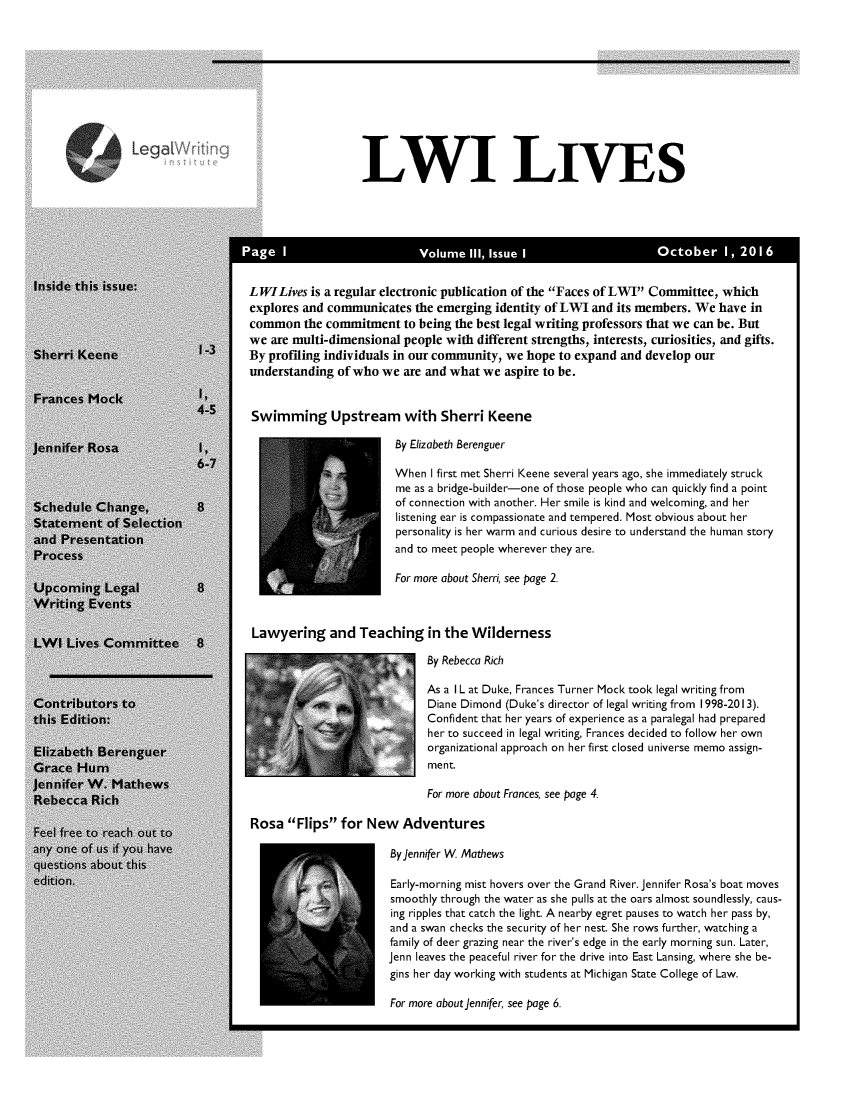 handle is hein.journals/lwives3 and id is 1 raw text is: LWI LIVES        PaeIVlueII Isu                      I                    Ocoer 1,21LWILives is a regular electronic publication of the Faces of LWI Committee, whichexplores and communicates the emerging identity of LWI and its members. We have incommon the commitment to being the best legal writing professors that we can be. Butwe are multi-dimensional people with different strengths, interests, curiosities, and gifts.By profiling individuals in our community, we hope to expand and develop ourunderstanding of who we are and what we aspire to be.Swimming Upstream with Sherri Keene                       By Elizabeth Berenguer                       When I first met Sherri Keene several years ago, she immediately struck                       me as a bridge-builder-one of those people who can quickly find a point                       of connection with another. Her smile is kind and welcoming, and her                       listening ear is compassionate and tempered. Most obvious about her                       personality is her warm and curious desire to understand the human story                       and to meet people wherever they are.                       For more about Sherri, see page 2. Lawyering and Teaching in the Wilderness                             By Rebecca Rich                             As a I L at Duke, Frances Turner Mock took legal writing from                             Diane Dimond (Duke's director of legal writing from 1998-2013).                             Confident that her years of experience as a paralegal had prepared                             her to succeed in legal writing, Frances decided to follow her own                             organizational approach on her first closed universe memo assign-                             ment.                             For more about Frances, see page 4.Rosa Flips for New Adventures                       By Jennifer W Mathews                       Early-morning mist hovers over the Grand River. Jennifer Rosa's boat moves                       smoothly through the water as she pulls at the oars almost soundlessly, caus-                       ing ripples that catch the light. A nearby egret pauses to watch her pass by,                       and a swan checks the security of her nest. She rows further, watching a                       family of deer grazing near the river's edge in the early morning sun. Later,                       Jenn leaves the peaceful river for the drive into East Lansing, where she be-                       gins her day working with students at Michigan State College of Law.                       For more about Jennifer, see page 6.Legal V
