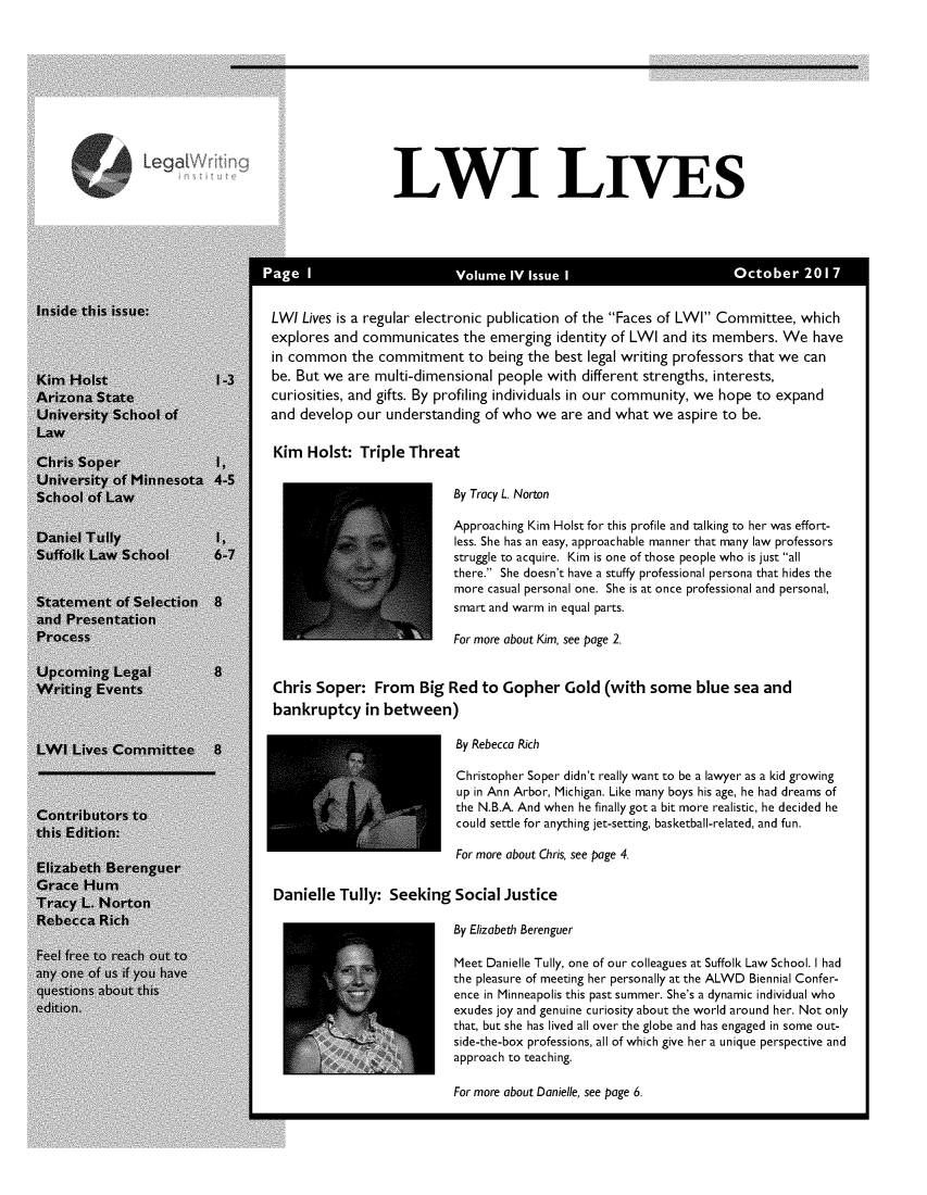 handle is hein.journals/lwives4 and id is 1 raw text is:            Legc~                              LWI LIVES                            le t  i :                                                               er   2le this issu:                LWI Lives is a regular electronic publication of the Faces of LWI Committee, which                             explores and communicates  the emerging identity of LWI and its members. We  have                             in common  the commitment   to being the best legal writing professors that we can                             be. But we are multi-dimensional people with different strengths, interests,ona State                    curiosities, and gifts. By profiling individuals in our community, we hope to expand,ersity School of            and develop our understanding of who  we are and what we  aspire to be.s Soper               ,      Kim  Holst:  Triple Threat,ersity of Minnesota 4-5>ol of Law                                             By Tracy L. Norton                                                       Approaching Kim Holst for this profile and talking to her was effort-                                                       less. She has an easy, approachable manner that many law professors k Law  School       6-7struggle to acquire. Kim is one of those people who is just all                                                       there. She doesn't have a stuffy professional persona that hides the                                                       more casual personal one. She is at once professional and personal,                                                       smart and warm in equal parts.Presentation:ess                                                   For more about Kim, see page 2.oming  Legal         8Ling Events                  Chris Soper:   From  Big Red  to Gopher   Gold (with  some  blue  sea and                             bankruptcy   in between) Lives Committee     8                                 By Rebecca Rich                                                       Christopher Soper didn't really want to be a lawyer as a kid growing                                                       up in Ann Arbor, Michigan. Like many boys his age, he had dreams oftributors to                                           the N.B.A. And when he finally got a bit more realistic, he decided heEdition:                                               could settle for anything jet-setting, basketball-related, and fun.                                                       For more about Chris, see page 4.tbeth Berenguer:e Hum                         anielle Tully: Seeking  Social Justice:y L. Nortoncca  Rich                                              By Elizabeth Berenguerfree to reach out toMeet Danielle Tully, one of our colleagues at Suffolk Law School. I had>ne of uis if you have                                 the pleasure of meeting her personally at the ALWD Biennial Confer-ions about this                                        ence in Minneapolis this past summer. She's a dynamic individual who                                                       exudes joy and genuine curiosity about the world around her. Not only                                                       that, but she has lived all over the globe and has engaged in some out-                                                       side-the-box professions, all of which give her a unique perspective and                                                       approach to teaching.For more about Danielle, see page 6.