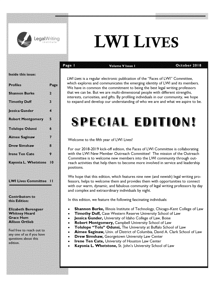 handle is hein.journals/lwives5 and id is 1 raw text is: OLWI LIVESle this issue:                         LW! Lives is a regular electronic publication of the Faces of LWI Committee,                         which explores and communicates the emerging identity of LWI and its members.                         We have in common the commitment to being the best legal writing professorsnon~ Burke       2that we can be. But we are multi-dimensional people with different strengths,                          interests, curiosities, and gifts. By profiling individuals in our community, we hopeothy Duff        3to expand and develop our understanding of who we are and what we aspire to be.ca Gunde~r4                            SPECIAL EDITIONlfope Odunsi     6ee Saginaw       7        Welcome to the fifth year of LWI Lives!tv Simshaw       8                          For our 2018-2019 kick-off edition, the Faces of LWI Committee is collaboratinge Ten Cate       9with the LWI New Member Outreach Committee! The mission of the Outreach                          Committee is to welcome new members into the LWI community through out-nia L. Whetstone 10       reach activities that help them to become more involved in service and leadership                          positions.                          We hope that this edition, which features nine new (and newish) legal writing pro- Lives Committee I I      fessors, helps to welcome them and provides them with opportunities to connect                          with our warm, dynamic, and fabulous community of legal writing professors by day                          and complex and extraordinary individuals by night.tributors~ toEdition:                  In this edition, we feature the following fascinating individuals:tbeth Berenguer              Shannon Burke, Illinois Institute of Technology, Chicago-Kent College of Lawtney Heard                0  Timothy Duff, Case Western Reserve University School of Lawe Hum                        Jessica Gunder, University of Idaho College of Law, Boiseon Ortheb                    Robert Montgomery, Campbell University School of Lawree to reach ot t            Tolulope Tolu Odunsi, The University at Buffalo School of Law   f u if y                  Aimee Saginaw, Univ. of District of Columbia, David A. Clark School of Law                          t  Drew Simshaw, Georgetown University Law Center                          n  Irene Ten Cate, University of Houston Law Center                          0  Kayonia L. Whetstone, St. John's University School of Law