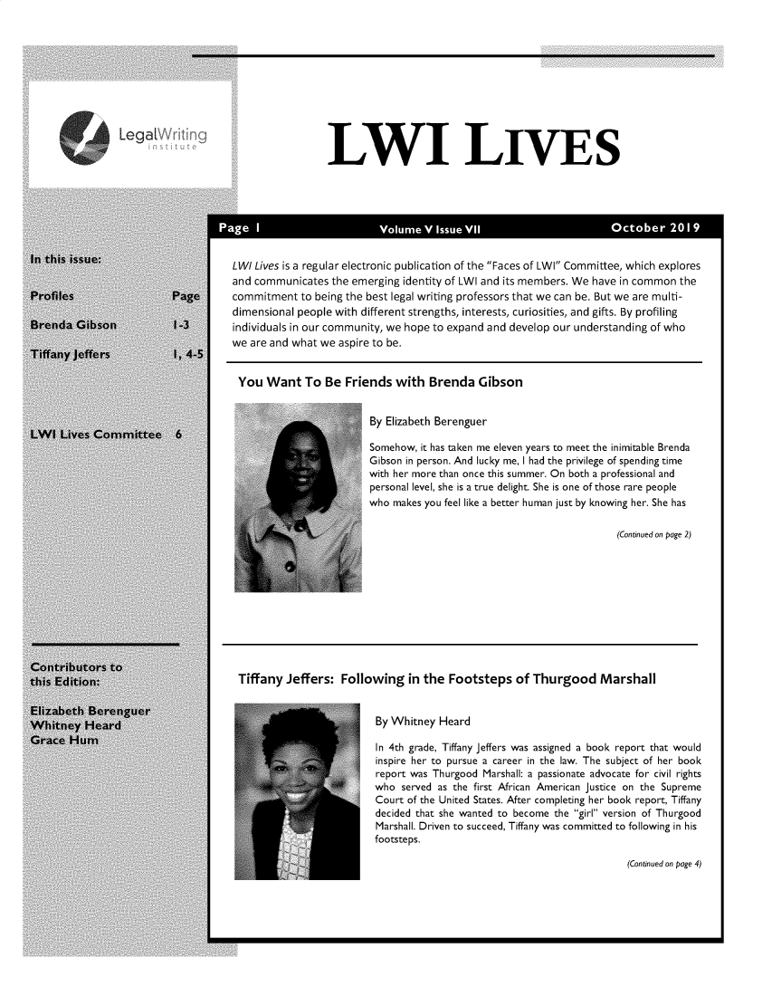 handle is hein.journals/lwives6 and id is 1 raw text is: LWI LIVESLWI Lives is a regular electronic publication of the Faces of LWI Committee, which exploresand communicates  the emerging identity of LWI and its members. We have in common thecommitment  to being the best legal writing professors that we can be. But we are multi-dimensional people with different strengths, interests, curiosities, and gifts. By profilingindividuals in our community, we hope to expand and develop our understanding of whowe are and what we aspire to be.You   Want   To Be  Friends  with  Brenda   GibsonBy Elizabeth BerenguerSomehow, it has taken me eleven years to meet the inimitable BrendaGibson in person. And lucky me, I had the privilege of spending timewith her more than once this summer. On both a professional andpersonal level, she is a true delight. She is one of those rare peoplewho makes you feel like a better human just by knowing her. She has(Continued on page 2)Tiffany Jeffers:  Following   in the Footsteps   of Thurgood MarshallBy Whitney HeardIn 4th grade, Tiffany jeffers was assigned a book report that wouldinspire her to pursue a career in the law. The subject of her bookreport was Thurgood Marshall: a passionate advocate for civil rightswho  served as the first African American justice on the SupremeCourt of the United States. After completing her book report, Tiffanydecided that she wanted to become the girl version of ThurgoodMarshall. Driven to succeed, Tiffany was committed to following in hisfootsteps.(Continued on page 4)Legal~rt