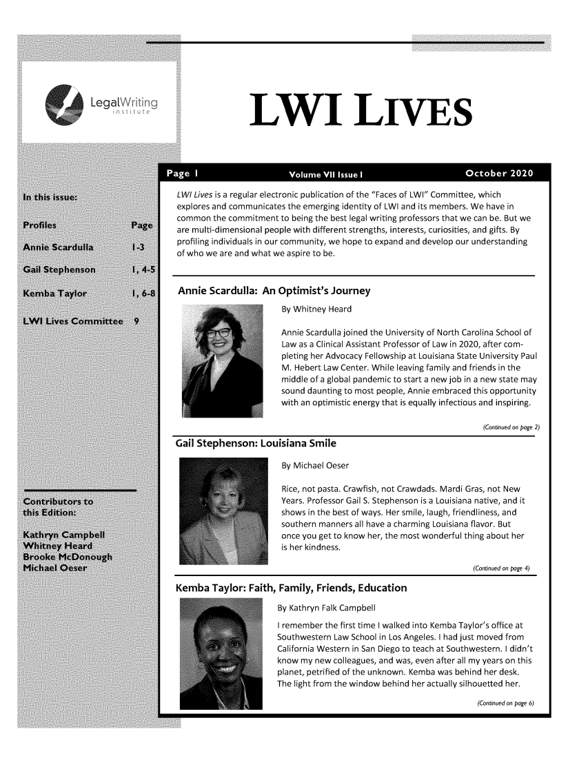 handle is hein.journals/lwives7 and id is 1 raw text is: LWI LIVESLWI Lives is a regular electronic publication of the Faces of LWI Committee, whichexplores and communicates the emerging identity of LWI and its members. We have incommon the commitment to being the best legal writing professors that we can be. But weare multi-dimensional people with different strengths, interests, curiosities, and gifts. Byprofiling individuals in our community, we hope to expand and develop our understandingof who we are and what we aspire to be.Annie Scardulla: An Optimist's JourneyBy Whitney HeardAnnie Scardulla joined the University of North Carolina School ofLaw as a Clinical Assistant Professor of Law in 2020, after com-pleting her Advocacy Fellowship at Louisiana State University PaulM. Hebert Law Center. While leaving family and friends in themiddle of a global pandemic to start a new job in a new state maysound daunting to most people, Annie embraced this opportunitywith an optimistic energy that is equally infectious and inspiring.(Continued on page 2)Gail Stephenson: Louisiana SmileBy Michael OeserRice, not pasta. Crawfish, not Crawdads. Mardi Gras, not NewYears. Professor Gail S. Stephenson is a Louisiana native, and itshows in the best of ways. Her smile, laugh, friendliness, andsouthern manners all have a charming Louisiana flavor. Butonce you get to know her, the most wonderful thing about heris her kindness.(Continued on page 4)Kemba Taylor: Faith, Family, Friends, EducationBy Kathryn Falk CampbellI remember the first time I walked into Kemba Taylor's office atSouthwestern Law School in Los Angeles. I had just moved fromCalifornia Western in San Diego to teach at Southwestern. I didn'tknow my new colleagues, and was, even after all my years on thisplanet, petrified of the unknown. Kemba was behind her desk.The light from the window behind her actually silhouetted her.(Continued on page 6)Lea