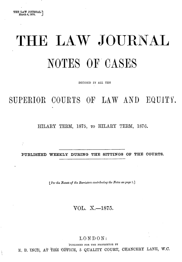 handle is hein.journals/lwjrnlnc10 and id is 1 raw text is: THE LAW JOURNAL.1  March 4, 1876. J  THE LAW JOURNAL             NOTES OF CASES                        DECIDED IN ALI, THESUPERIOR COURTS OF LALW AND EQUITY.          HILARY TERM, 1875, TO HILARY TERM, 1876.    PUBLISHED WEEKLY DURING THE SITTINGS OF THE COURTS.              tror the Nans of the Barristers contributing the Notes seepage 1.]                      VOL. X.-1875.                        LONDON:                    PUBLISHED FOR THE PROPRIETOU 13Y   E, 13. INCn3, AT *HE 'O''ICE, 5 QUALITY COURT, CBANCERY LANE, W.C.