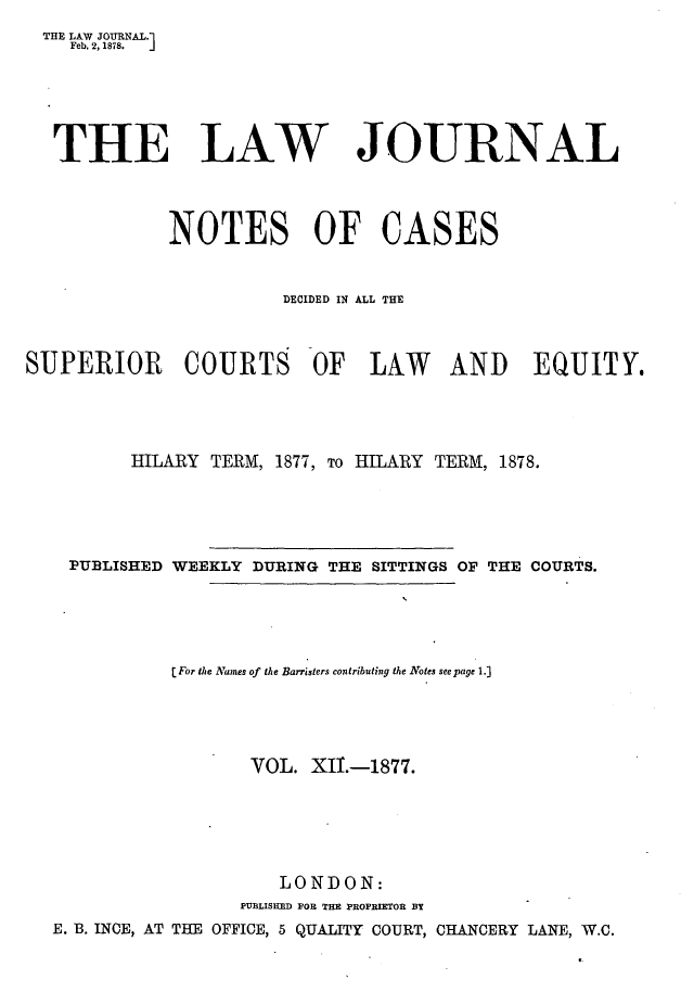handle is hein.journals/lwjrnlnc12 and id is 1 raw text is: THE LAW JOURNAL.1    Feb. 2, 1878.  THE LAW JOURNAL             NOTES OF CASES                       DECIDED IN ALL THESUPERIOR COURTS OF LAW AND EQUITY.         HILARY  TERM, 1877, To HILARY TERM, 1878.    PUBLISHED WEEKLY DURING THE SITTINGS OF THE COURTS.             [For the Names of the Barristers contributing the Notes see page 1.]                    VOL.  XII.-1877.                       LONDON:                   PUBLISHED FOB THE PROPRIETOR BY  E. B. INCE, AT THE OFFICE, 5 QUALITY COURT, CHANCERY LANE, W.C.
