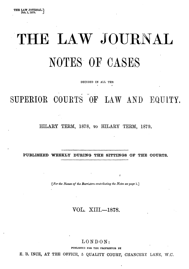 handle is hein.journals/lwjrnlnc13 and id is 1 raw text is: THE LAW JOURNAL.1    Feb. 1, 1879. J  THE LAW JOURNAL             NOTES OF CASES                       DECIDED IN ALL TUTISUPERIOR COURTS OF LAW AND EQUITY,          HILARY TERM, 1878, To HILARY TERM, 1879.    PUBLISHED WEEKLY DURING THE SITTINGS OF THE COURTS.              [For the Names of the Barristers contributing the Votes seepage 1.]                    VOL.  XIII.-1878.                        LONDON:                    PUBLISHED FOR THE FROPRIETOR B3   E. B. INCE, AT THE OFFICE, 5 QUALITY COURT, CHANCERY LANE, W.C.