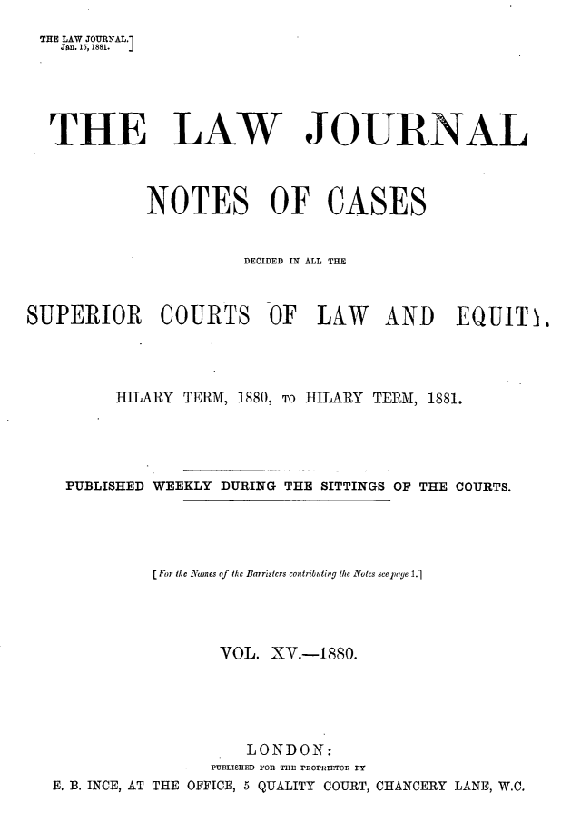 handle is hein.journals/lwjrnlnc15 and id is 1 raw text is: THE LAW JOURNAL.1    Jan. 15, 1881.  THE LAW JOURNAL             NOTES OF CASES                        DECIDED IN ALL THESUPERIOR COURTS OF LAW AND EQUIT .          HILARY TERM, 1880, To HILARY TERM, 1881.    PUBLISHED WEEKLY DURING THE SITTINGS OF THE COURTS.              [ For the NVanes of the Barristers contributing the Notes seelpagle 1.1                     VOL. XV.-1880.                        LONDON:                    PUBLISHED FOR THE PROPHIETOR BT   E. B. INCE, AT THE OFFICE, 5 QUALITY COURT, CHANCERY LANE, W.C.