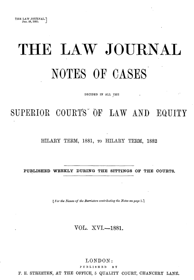 handle is hein.journals/lwjrnlnc16 and id is 1 raw text is: THE LAW JOUTNAL.1   Janl. 28, 1882.  J   THE LAW JOURNAL            NOTES OF CASES                      DECIDED IN ALL THESUPERIOR COURTS- OF LAW AND EQUITY         HILARY TERM, 1881, To HILARY TERM, 1882    PUBLISHED WEEKLY DURING THE SITTINGS OF THE COURTS.             L For the Names of the Barristers contributing the Notes see page 1.1                   VOL. XVI.-1881.                       LONDON:                     PUBLISHED lY  F. E. STREETEN, AT THE OFFICE, 5 QUALITY COURT, CHANCERY LANE.