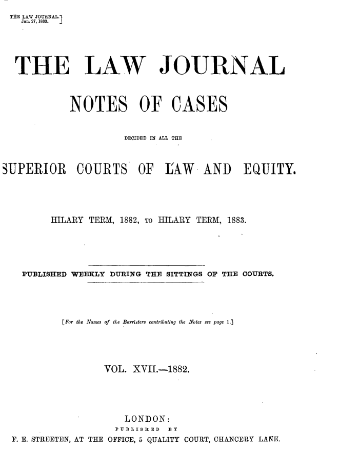 handle is hein.journals/lwjrnlnc17 and id is 1 raw text is: THE LAW JOURNAL.1   Jan. 27, 1883.   THE LAW JOURNAL            NOTES OF CASES                      DECIDED IN ALL THESUPERIOR COURTS OF IAW AND EQUITY.         HILARY TERM, 1882, To HILARY TERM, 1883.    PUBLISHED WEEKLY DURING THE SITTINGS OF THE COURTS.           [ For the Names of de Barristers contributing the Notes see page 1.]                  VOL.  XVII.-1882.                      LONDON:                    PUBLISHED BY  F. E. STREETEN, AT THE OFFICE, 5 QUALITY COURT, CHANCERY LANE.