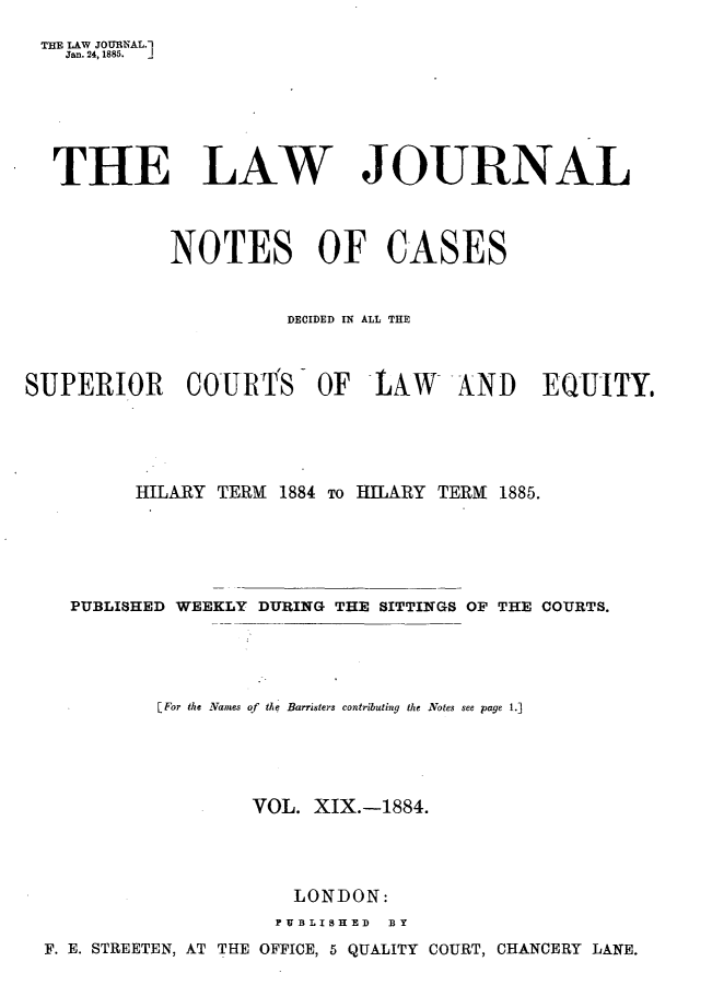 handle is hein.journals/lwjrnlnc19 and id is 1 raw text is: THE LAW JOURNAL.]   Jan. 24, 1885. j   THE LAW JOURNAL            NOTES OF CASES                      DECIDED IN ALL THESUPERIOR COURTS OF LAW AND EQUITY.         HILARY TERM  1884 To HILARY TERM 1885.    PUBLISHED WEEKLY DURING THE SITTINGS OF THE COURTS.           [For the Names of  the Barristers contributing the Notes see page 1.]                   VOL.  XIX.-1884.                       LONDON:                     PUB3LISHED BY  F. E. STREETEN, AT THE OFFICE, 5 QUALITY COURT, CHANCERY LANE.