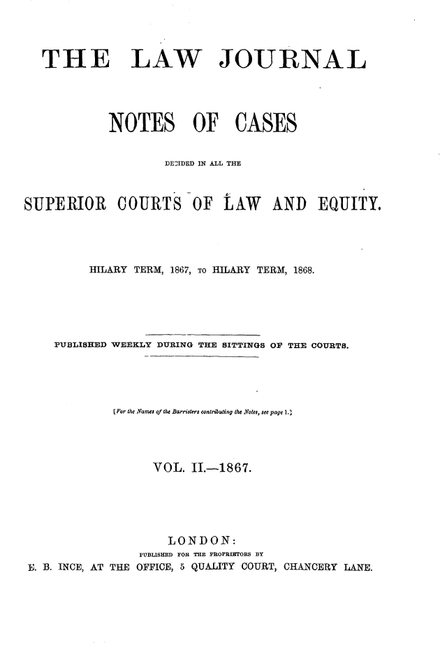 handle is hein.journals/lwjrnlnc2 and id is 1 raw text is:    THE LAW JOURNAL             NOTES OF CASES                     IDEDIDED IN ALL THESUPERIOR      COURTS OF       LAW    AND    EQUITY.          HILARY TERM, 1867, TO HILARY TERM, 1868.    PUBLISHED WEEKLY DURING THE SITTINGS OF THE COURTS.             [For the Names of the Barristers contributing the Notes, seepage 1.)                   VOL.  II.-1867.                      LONDON:                 PUBLISHED FOR THE PROPRIETORS BY E. B. INCE, AT THE OFFICE, 5 QUALITY COURT, CHANCERY LANE.