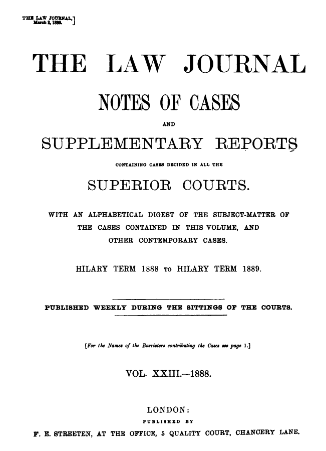 handle is hein.journals/lwjrnlnc23 and id is 1 raw text is: THE LAW 3o8NAL,  Masee , i.  JTHELAWJOURNAL            NOTES OF CASES                       AND  SUPPLEMENTARY REPORTS               CONTAINING CASES DECIDED IN ALL THE          SUPERIOR COURTS.   WITH AN ALPHABETICAL DIGEST OF THE SUBJECT-MATTER OF        THE CASES CONTAINED IN THIS VOLUME, AND             OTHER CONTEMPORARY CASES.        HILARY TERM 1888 To HLEARY TERM 1889.  PUBLISHED WEEKLY DURING THE SITTING$ OF THE COURTS.         [For the Names of the Bariaters contributing the Cbe ase page 1.]                VOL. XXIII.-1888.                    LONDON:                    PUBLISHED BYF. E. STREETEN, AT THE OFFICE, 5 QUALITY COURT, CHANCERY LANE.