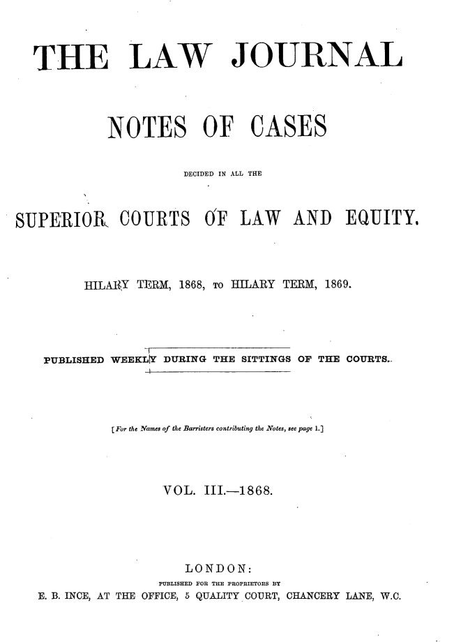handle is hein.journals/lwjrnlnc3 and id is 1 raw text is:   THE LAW JOURNAL            NOTES OF CASES                      DECIDED IN ALL THESUPERIOR COURTS OF LAW AND EQUITY.         HILARY TERM, 1868, To HILARY TERM, 1869.    PUBLISHED WEEKLY DURING THE SITTINGS OF THE COURTS.-             [For the Names of the Barristers contributing the Notes, see page 1.]                    VOL. II.-1868.                       LONDON:                   PUBLISHED FOR THE PROPRIETORS BY   E. B. INCE, AT THE OFFICE, 5 QUALITY COURT, CHANCERY LANE, W.C.