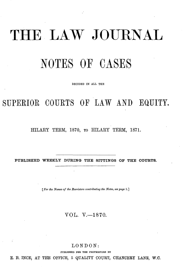 handle is hein.journals/lwjrnlnc5 and id is 1 raw text is: THE LAWJOURNAL            NOTES OF CASES                       DECIDED IN ALL THESUPERIOR COURTS OF LAW AND EQUITY.         HILARY TERM, 1870, To HILARY TERM, 1871.    PUBLISHED WEEKLY DURING THE SITTINGS OF THE COURTS.             [For the Names of the Barristers contributing the Notes, seepage 1.]                    VOL.  V.-1870.                       LONDON:                   PUBLISHED FOR THE PROPRIETORS BY  E. 13. INCE, AT TTIE OFFICE, 5 QUALITY Q0UIT, CHANCERY LANE, W.C.