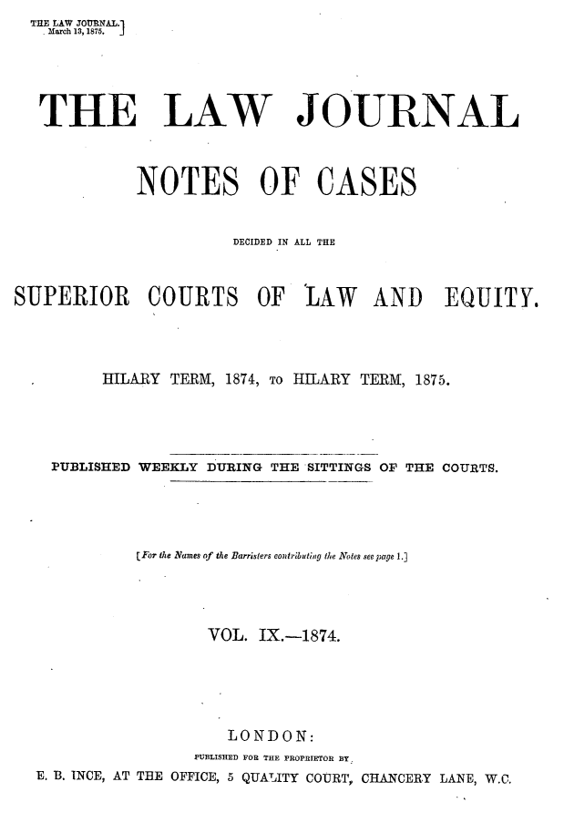 handle is hein.journals/lwjrnlnc9 and id is 1 raw text is:   THE LAW JOlNAL.1    lMarch 13, 1875.    THE LAW JOURNAL             NOTES OF CASES                       DECIDED IN ALL THESUPERIOR COURTS OF 'LAW AND EQUITY.         HILARY  TERM, 1874, To HILARY TERM, 1875.    PUBLISHED WEEKLY DURING THE SITTINGS OF THE COURTS.             [For the Names of the Barristers contributing the Notes see page 1.]                     VOL. IX.-1874.                       LONDON:                   PUBLISHED FOR THE PROPRIETOR BY.  E. B. INCE, AT THE OFFICE, 5 QUALITY COURT, CHANCERY LANE, W.C.