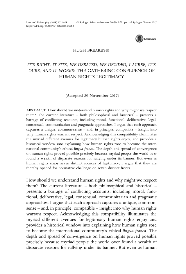 handle is hein.journals/lwphil37 and id is 1 raw text is: Law and Philosophy (2018) 37: 1-28  © Springer Science+Business Media B.V., part of Springer Nature 2017https://doi.org/10.1007/s10982-017-9322-4CrossMarkHUGH BREAKEYIT'S RIGHT, IT FITS, WE DEBATED, WE DECIDED, I AGREE, IT'SOURS, AND IT WORKS: THE GATHERING CONFLUENCE OFHUMAN RIGHTS LEGITIMACY(Accepted 29 November 2017)ABSTRACT. How should we understand human rights and why might we respectthem? The current literature - both philosophical and historical - presents abarrage of conflicting accounts, including moral, functional, deliberative, legal,consensual, communitarian and pragmatic approaches. I argue that each approachcaptures a unique, common-sense - and, in principle, compatible - insight intowhy human rights warrant respect. Acknowledging this compatibility illuminatesthe myriad different avenues for legitimacy human rights enjoy, and provides ahistorical window into explaining how human rights rose to become the inter-national community's ethical lingua franca. The depth and spread of convergenceon human rights proved possible precisely because myriad people the world overfound a wealth of disparate reasons for rallying under its banner. But even ashuman rights enjoy seven distinct sources of legitimacy, I argue that they arethereby opened for normative challenge on seven distinct fronts.How should we understand human rights and why might we respectthem? The current literature - both philosophical and historical -presents a barrage of conflicting accounts, including moral, func-tional, deliberative, legal, consensual, communitarian and pragmaticapproaches. I argue that each approach captures a unique, common-sense - and, in principle, compatible - insight into why human rightswarrant respect. Acknowledging this compatibility illuminates themyriad different avenues for legitimacy human rights enjoy andprovides a historical window into explaining how human rights roseto become the international community's ethical lingua franca. Thedepth and spread of convergence on human rights proved possibleprecisely because myriad people the world over found a wealth ofdisparate reasons for rallying under its banner. But even as human